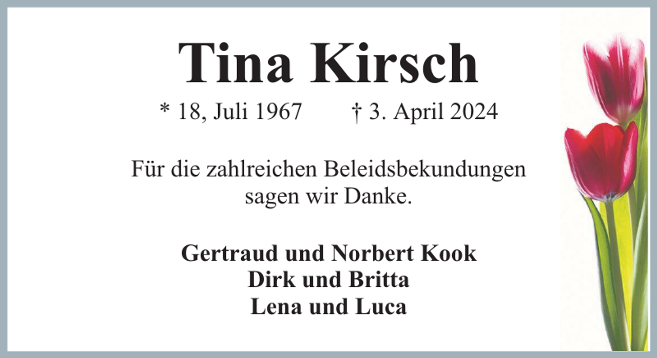 <p>Tina Kirsch</p><p>* 18, Juli 1967</p><p>† 3. April 2024</p><p>Für die zahlreichen Beleidsbekundungen<br />sagen wir Danke.<br />Gertraud und Norbert Kook<br />Dirk und Britta<br />Lena und Luca</p>