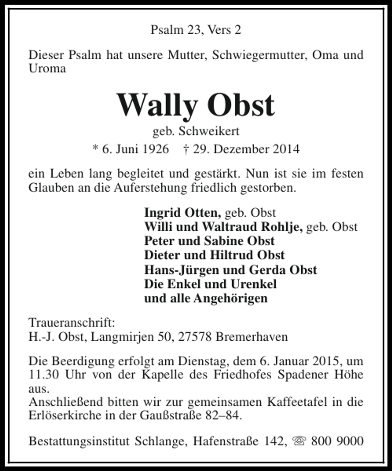 <p>Psalm 23, Vers 2<br />Dieser Psalm hat unsere Mutter, Schwiegermutter, Oma und<br />Uroma</p><p>Wally Obst</p><p>geb. Schweikert<br />* 6. Juni 1926 † 29. Dezember 2014<br />ein Leben lang begleitet und gestärkt. Nun ist sie im festen<br />Glauben an die Auferstehung friedlich gestorben.<br />Ingrid Otten, geb. Obst<br />Willi und Waltraud Rohlje, geb. Obst<br />Peter und Sabine Obst<br />Dieter und Hiltrud Obst<br />Hans-Jürgen und Gerda Obst<br />Die Enkel und Urenkel<br />und alle Angehörigen<br />Traueranschrift:<br />H.-J. Obst, Langmirjen 50, 27578 Bremerhaven<br />Die Beerdigung erfolgt am Dienstag, dem 6. Januar 2015, um<br />11.30 Uhr von der Kapelle des Friedhofes Spadener Höhe<br />aus.<br />Anschließend bitten wir zur gemeinsamen Kaffeetafel in die<br />Erlöserkirche in der Gaußstraße 82–84.<br />Bestattungsinstitut Schlange, Hafenstraße 142, s 800 9000</p>