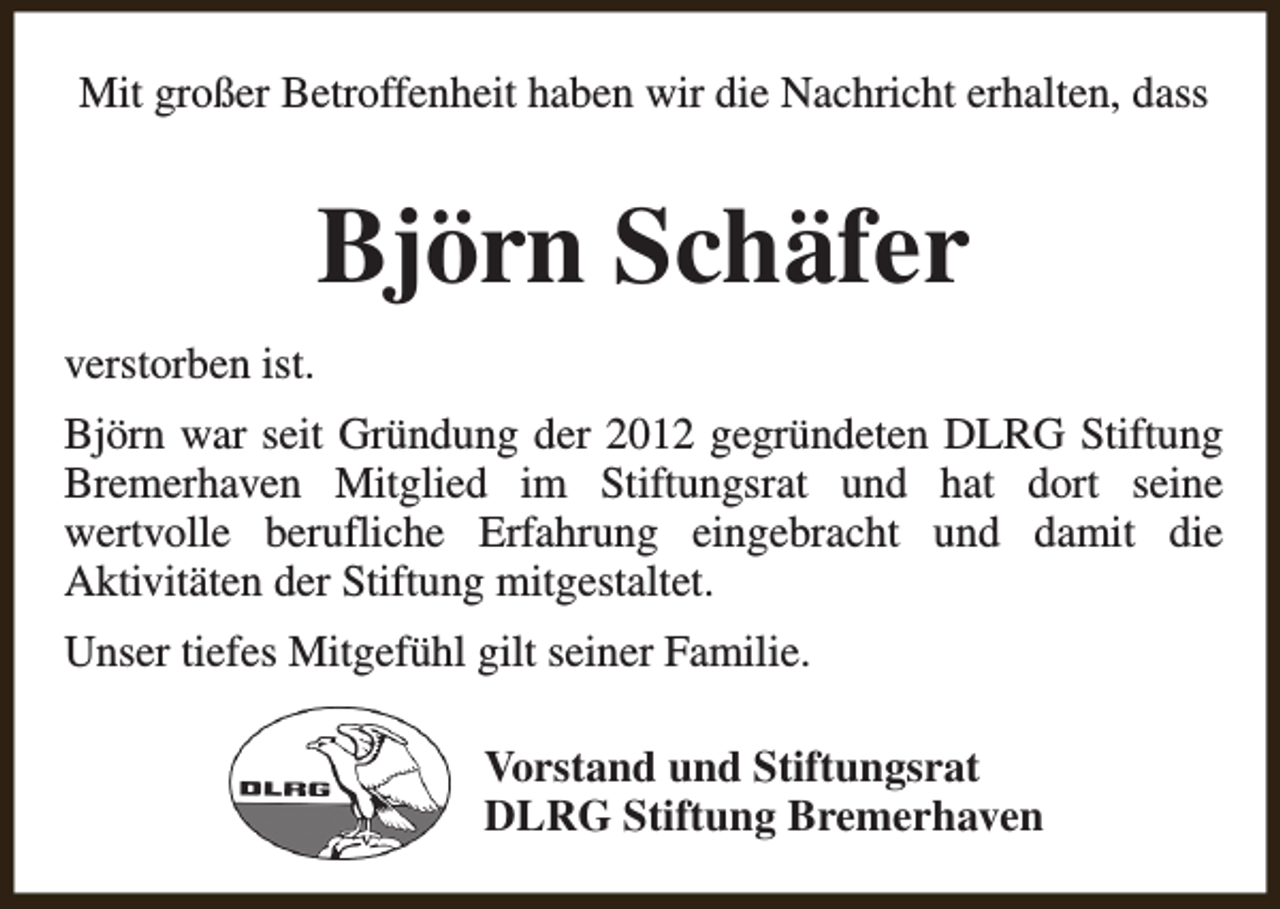 <p>Mit großer Betroffenheit haben wir die Nachricht erhalten, dass</p><p>Björn Schäfer<br />verstorben ist.<br />Björn war seit Gründung der 2012 gegründeten DLRG Stiftung<br />Bremerhaven Mitglied im Stiftungsrat und hat dort seine<br />wertvolle berufliche Erfahrung eingebracht und damit die<br />Aktivitäten der Stiftung mitgestaltet.<br />Unser tiefes Mitgefühl gilt seiner Familie.<br />Vorstand und Stiftungsrat<br />DLRG Stiftung Bremerhaven</p>