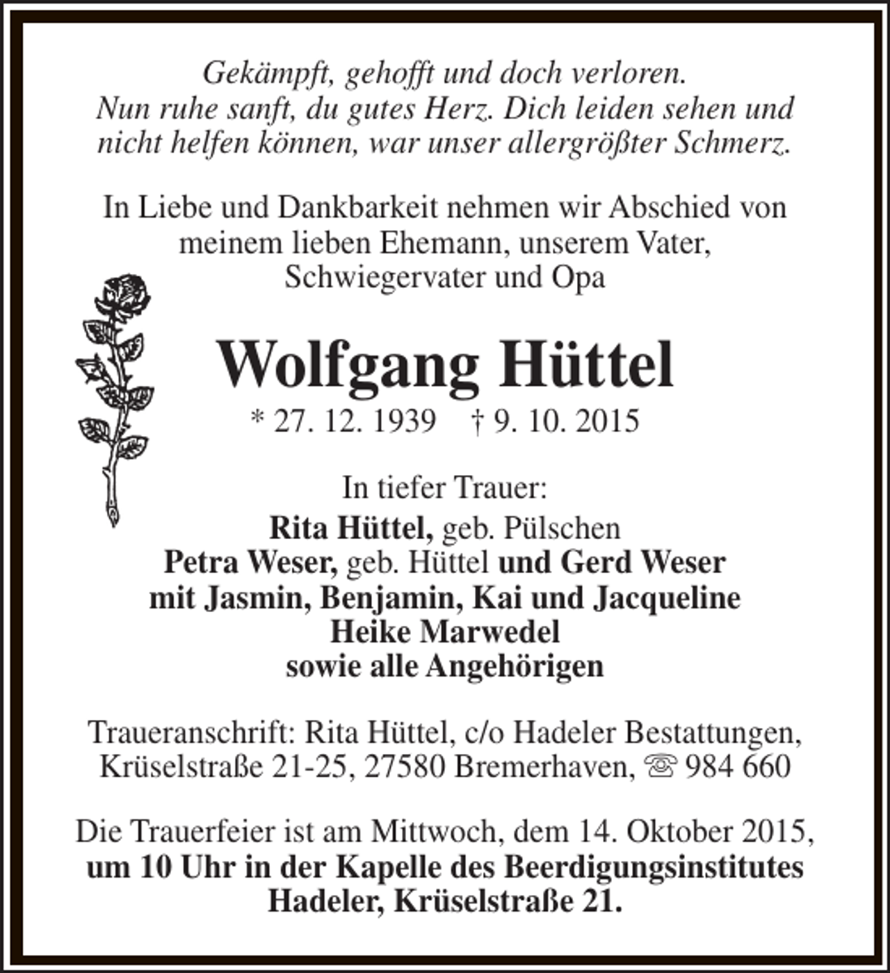 <p>Gekämpft, gehofft und doch verloren.<br />Nun ruhe sanft, du gutes Herz. Dich leiden sehen und<br />nicht helfen können, war unser allergrößter Schmerz.<br />In Liebe und Dankbarkeit nehmen wir Abschied von<br />meinem lieben Ehemann, unserem Vater,<br />Schwiegervater und Opa</p><p>Wolfgang Hüttel<br />* 27. 12. 1939 † 9. 10. 2015</p><p>In tiefer Trauer:<br />Rita Hüttel, geb. Pülschen<br />Petra Weser, geb. Hüttel und Gerd Weser<br />mit Jasmin, Benjamin, Kai und Jacqueline<br />Heike Marwedel<br />sowie alle Angehörigen<br />Traueranschrift: Rita Hüttel, c/o Hadeler Bestattungen,<br />Krüselstraße 21-25, 27580 Bremerhaven, s 984 660<br />Die Trauerfeier ist am Mittwoch, dem 14. Oktober 2015,<br />um 10 Uhr in der Kapelle des Beerdigungsinstitutes<br />Hadeler, Krüselstraße 21.</p>