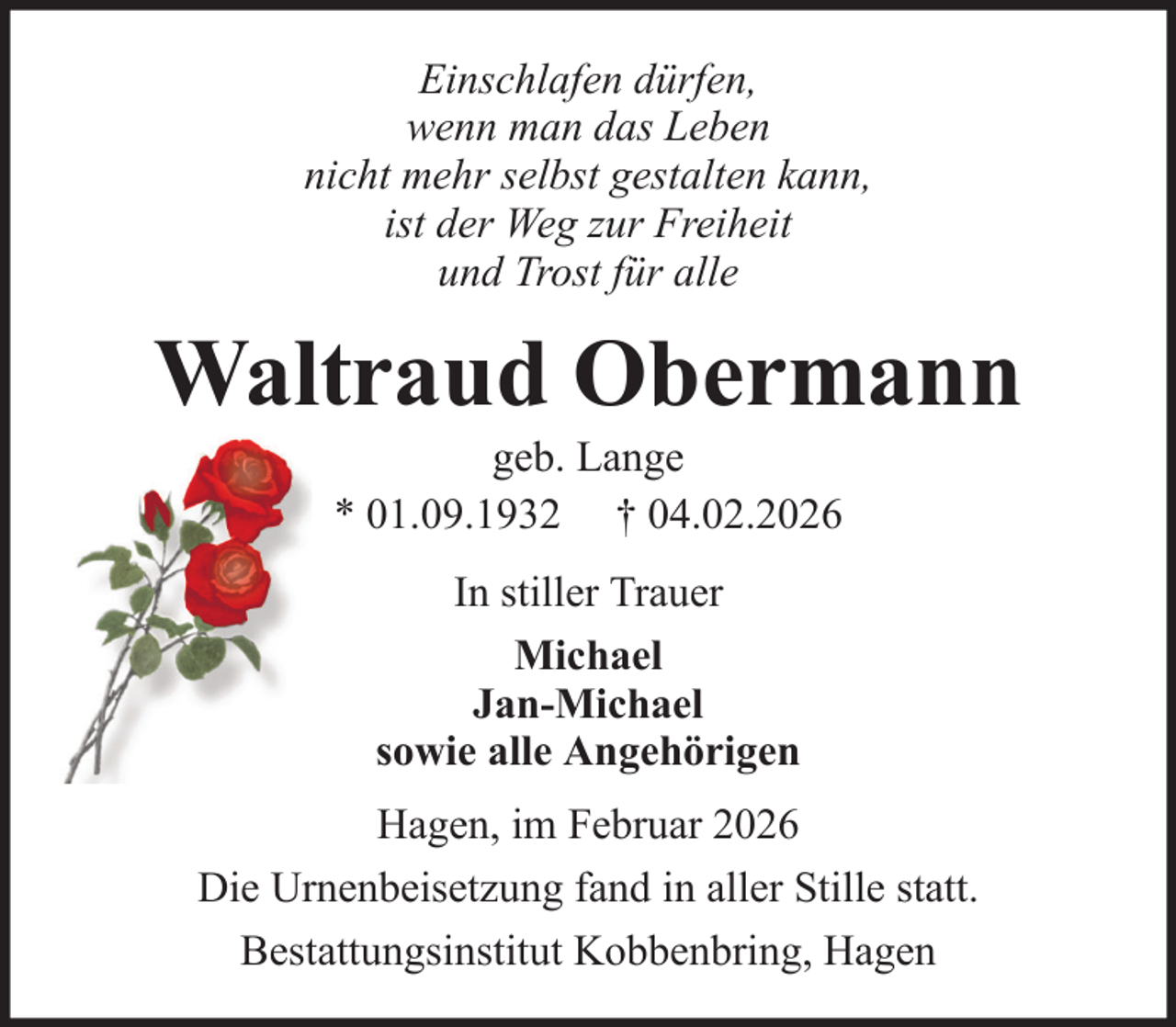 <p>Einschlafen dürfen,<br />wenn man das Leben<br />nicht mehr selbst gestalten kann,<br />ist der Weg zur Freiheit<br />und Trost für alle</p><p>Waltraud Obermann<br />geb. Lange<br />* 01.09.1932 † 04.02.2026<br />In stiller Trauer<br />Michael<br />Jan-Michael<br />sowie alle Angehörigen<br />Hagen, im Februar 2026<br />Die Urnenbeisetzung fand in aller Stille statt.<br />Bestattungsinstitut Kobbenbring, Hagen</p>