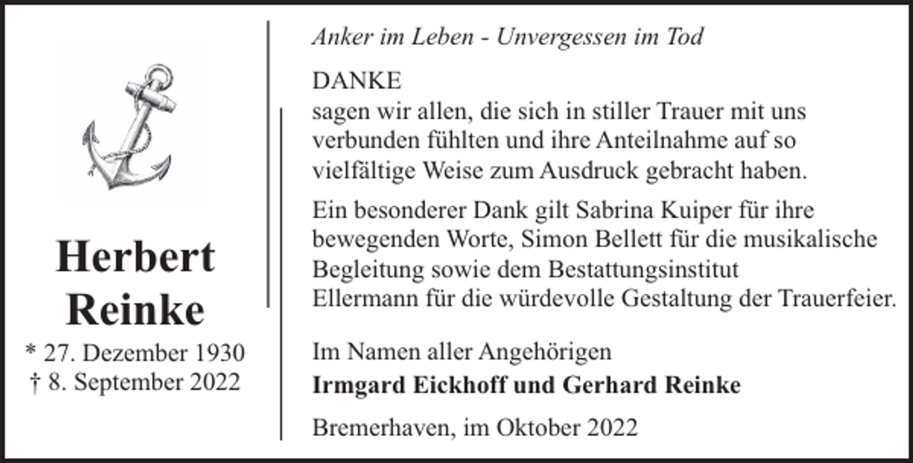 <p>Anker im Leben - Unvergessen im Tod<br />DANKE<br />sagen wir allen, die sich in stiller Trauer mit uns<br />verbunden fühlten und ihre Anteilnahme auf so<br />vielfältige Weise zum Ausdruck gebracht haben.</p><p>Herbert<br />Reinke</p><p>* 27. Dezember 1930<br />† 8. September 2022</p><p>Ein besonderer Dank gilt Sabrina Kuiper für ihre<br />bewegenden Worte, Simon Bellett für die musikalische<br />Begleitung sowie dem Bestattungsinstitut<br />Ellermann für die würdevolle Gestaltung der Trauerfeier.<br />Im Namen aller Angehörigen<br />Irmgard Eickhoff und Gerhard Reinke<br />Bremerhaven, im Oktober 2022</p>