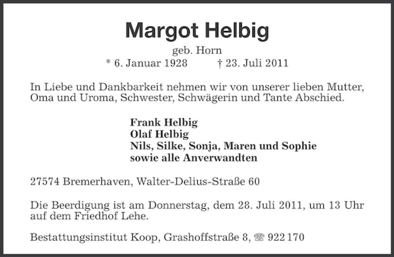 <p>Margot Helbig<br />geb. Horn<br />* 6. Januar 1928<br />† 23. Juli 2011<br />In Liebe und Dankbarkeit nehmen wir von unserer lieben Mutter,<br />Oma und Uroma, Schwester, Schwägerin und Tante Abschied.<br />Frank Helbig<br />Olaf Helbig<br />Nils, Silke, Sonja, Maren und Sophie<br />sowie alle Anverwandten<br />27574 Bremerhaven, Walter-Delius-Straße 60<br />Die Beerdigung ist am Donnerstag, dem 28. Juli 2011, um 13 Uhr<br />auf dem Friedhof Lehe.<br />Bestattungsinstitut Koop, Grashoffstraße 8, 922 170</p>