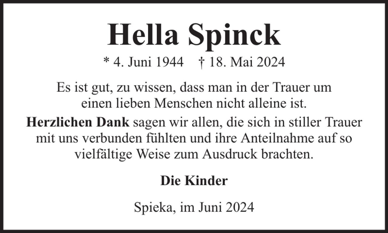 <p>Hella Spinck</p><p>* 4. Juni 1944 † 18. Mai 2024<br />Es ist gut, zu wissen, dass man in der Trauer um<br />einen lieben Menschen nicht alleine ist.<br />Herzlichen Dank sagen wir allen, die sich in stiller Trauer<br />mit uns verbunden fühlten und ihre Anteilnahme auf so<br />vielfältige Weise zum Ausdruck brachten.<br />Die Kinder<br />Spieka, im Juni 2024</p>
