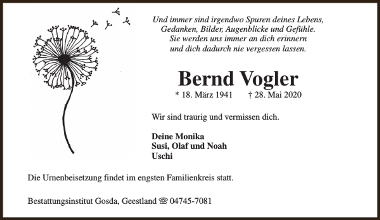 <p>Und immer sind irgendwo Spuren deines Lebens,<br />Gedanken, Bilder, Augenblicke und Gefühle.<br />Sie werden uns immer an dich erinnern<br />und dich dadurch nie vergessen lassen.</p><p>Bernd Vogler</p><p>* 18. März 1941</p><p>† 28. Mai 2020</p><p>Wir sind traurig und vermissen dich.<br />Deine Monika<br />Susi, Olaf und Noah<br />Uschi<br />Die Urnenbeisetzung findet im engsten Familienkreis statt.<br />Bestattungsinstitut Gosda, Geestland s 04745-7081</p>