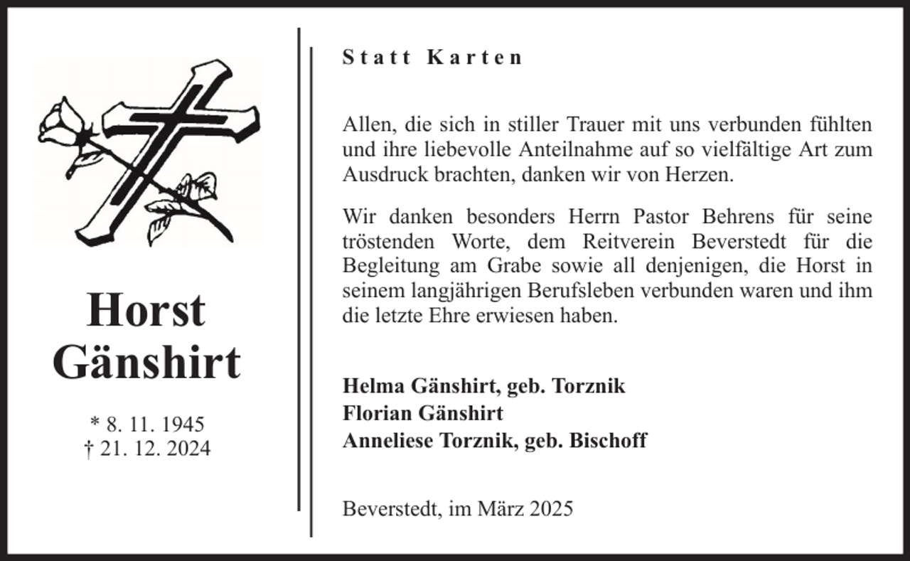 <p>Statt Karten<br />Allen, die sich in stiller Trauer mit uns verbunden fühlten<br />und ihre liebevolle Anteilnahme auf so vielfältige Art zum<br />Ausdruck brachten, danken wir von Herzen.</p>
<p>Horst<br />Gänshirt<br />* 8. 11. 1945<br />† 21. 12. 2024</p>
<p>Wir danken besonders Herrn Pastor Behrens für seine<br />tröstenden Worte, dem Reitverein Beverstedt für die<br />Begleitung am Grabe sowie all denjenigen, die Horst in<br />seinem langjährigen Berufsleben verbunden waren und ihm<br />die letzte Ehre erwiesen haben.<br />Helma Gänshirt, geb. Torznik<br />Florian Gänshirt<br />Anneliese Torznik, geb. Bischoff<br />Beverstedt, im März 2025</p>