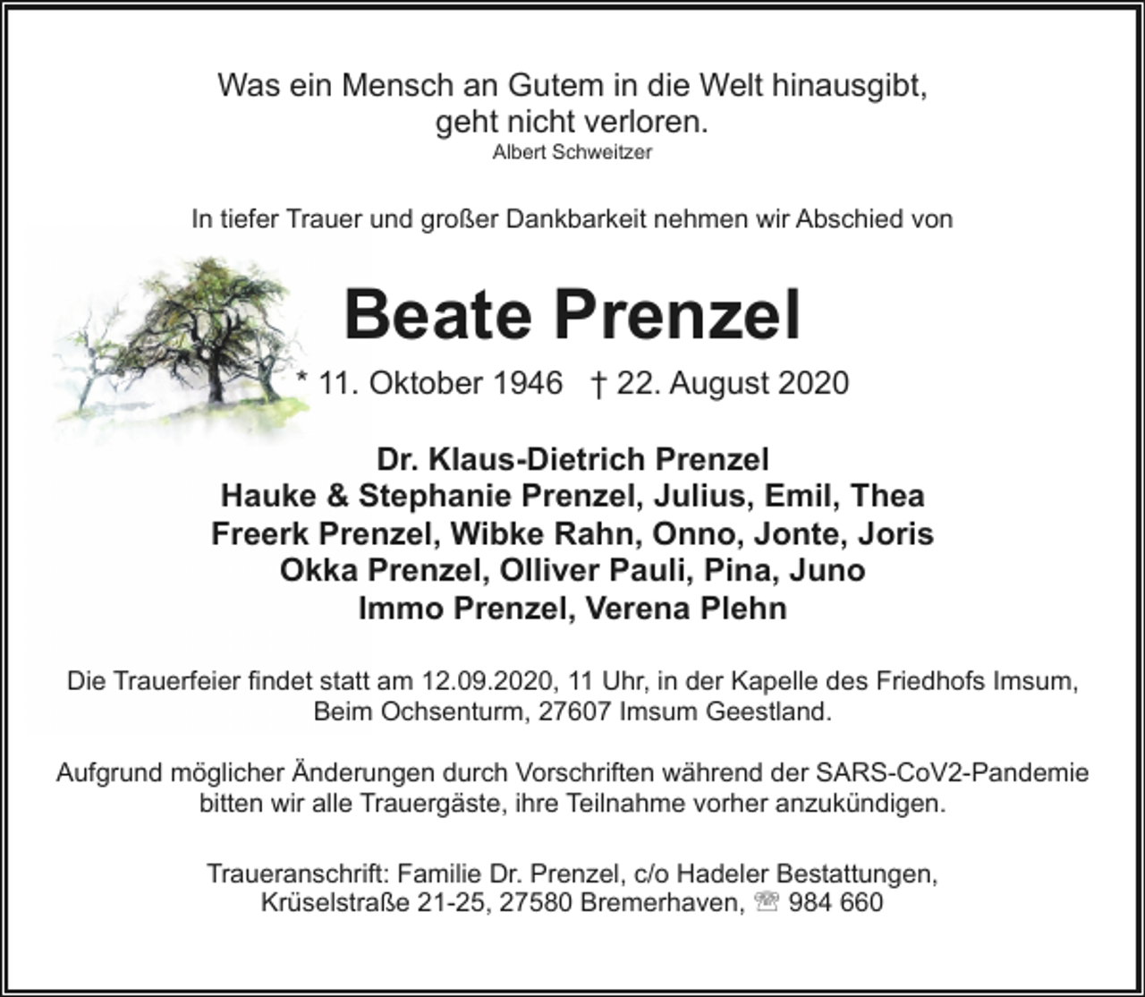 <p>Was ein Mensch an Gutem in die Welt hinausgibt,<br />geht nicht verloren.<br />Albert Schweitzer</p><p>In tiefer Trauer und großer Dankbarkeit nehmen wir Abschied von</p><p>Beate Prenzel</p><p>* 11. Oktober 1946 † 22. August 2020<br />Dr. Klaus-Dietrich Prenzel<br />Hauke &amp; Stephanie Prenzel, Julius, Emil, Thea<br />Freerk Prenzel, Wibke Rahn, Onno, Jonte, Joris<br />Okka Prenzel, Olliver Pauli, Pina, Juno<br />Immo Prenzel, Verena Plehn<br />Die Trauerfeier findet statt am 12.09.2020, 11 Uhr, in der Kapelle des Friedhofs Imsum,<br />Beim Ochsenturm, 27607 Imsum Geestland.<br />Aufgrund möglicher Änderungen durch Vorschriften während der SARS-CoV2-Pandemie<br />bitten wir alle Trauergäste, ihre Teilnahme vorher anzukündigen.<br />Traueranschrift: Familie Dr. Prenzel, c/o Hadeler Bestattungen,<br />Krüselstraße 21-25, 27580 Bremerhaven, ' 984 660</p>