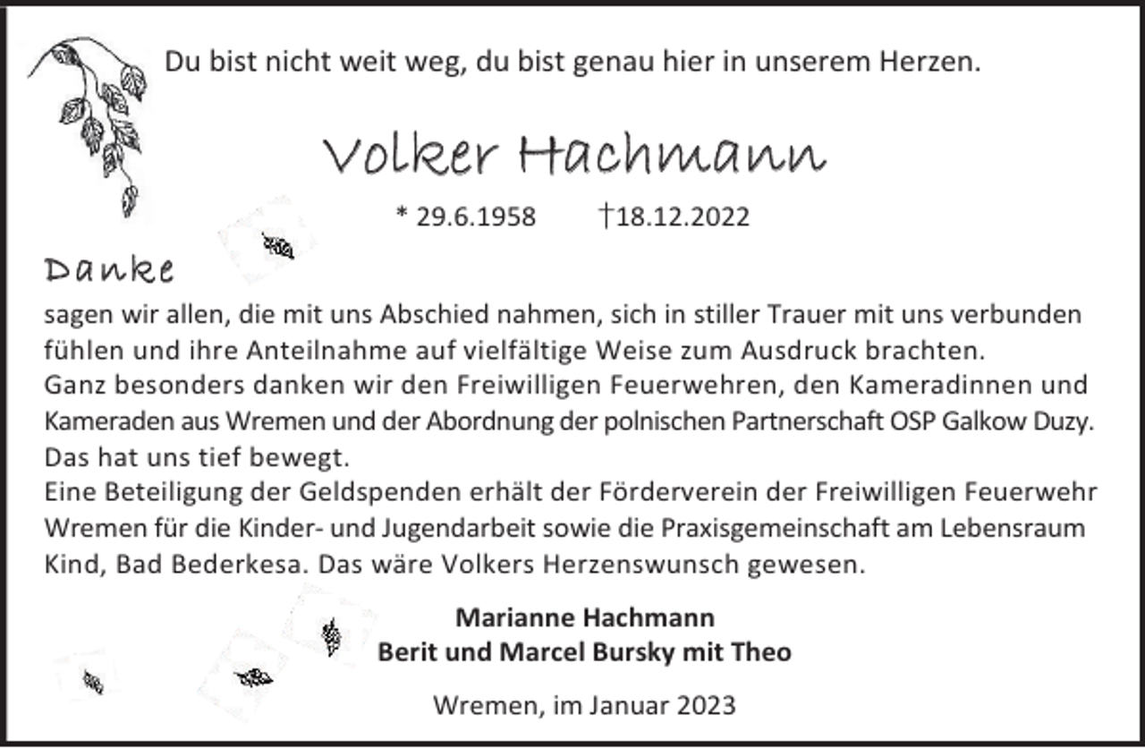<p>Du bist nicht weit weg, du bist genau hier in unserem Herzen.</p><p>Volker Hachmann<br />* 29.6.1958</p><p>†18.12.2022</p><p>D an ke<br />sagen wir allen, die mit uns Abschied nahmen, sich in stiller Trauer mit uns verbunden<br />fühlen und ihre Anteilnahme auf vielfältige Weise zum Ausdruck brachten.<br />Ganz besonders danken wir den Freiwilligen Feuerwehren, den Kameradinnen und<br />Kameraden aus Wremen und der Abordnung der polnischen Partnerschaft OSP Galkow Duzy.<br />Das hat uns tief bewegt.<br />Eine Beteiligung der Geldspenden erhält der Förderverein der Freiwilligen Feuerwehr<br />Wremen für die Kinder- und Jugendarbeit sowie die Praxisgemeinschaft am Lebensraum<br />Kind, Bad Bederkesa. Das wäre Volkers Herzenswunsch gewesen.<br />Marianne Hachmann<br />Berit und Marcel Bursky mit Theo<br />Wremen, im Januar 2023</p>