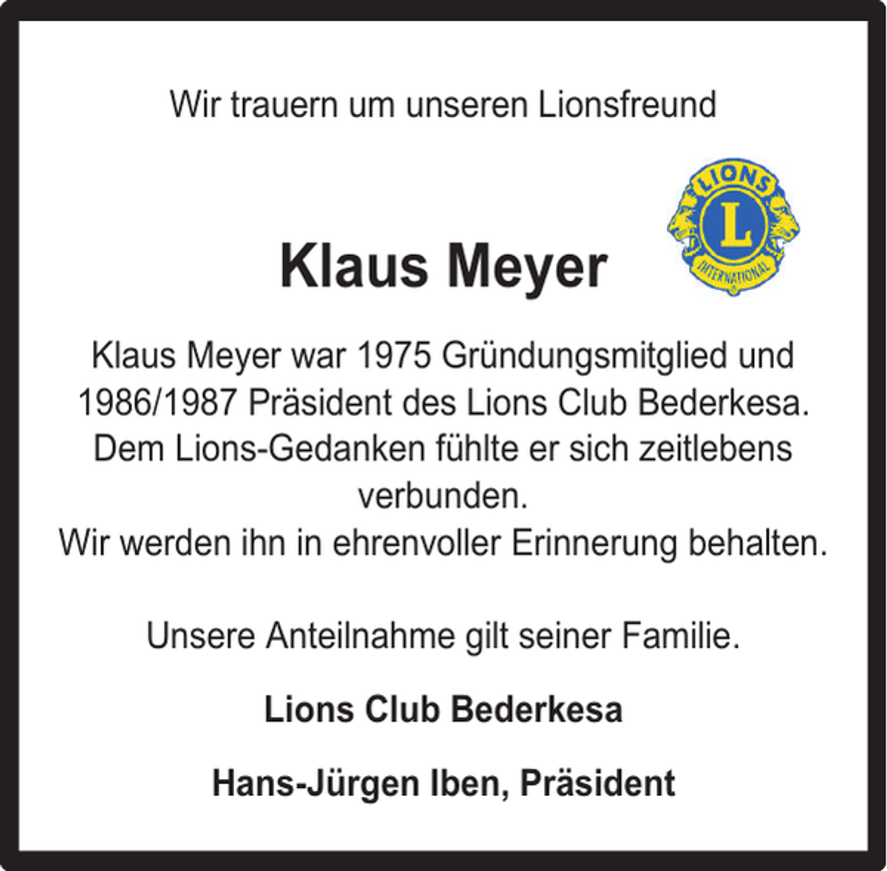 <p>Wir trauern um unseren Lionsfreund</p><p>Klaus Meyer<br />Klaus Meyer war 1975 Gründungsmitglied und<br />1986/1987 Präsident des Lions Club Bederkesa.<br />Dem Lions-Gedanken fühlte er sich zeitlebens<br />verbunden.<br />Wir werden ihn in ehrenvoller Erinnerung behalten.<br />Unsere Anteilnahme gilt seiner Familie.<br />Lions Club Bederkesa<br />Hans-Jürgen Iben, Präsident</p>