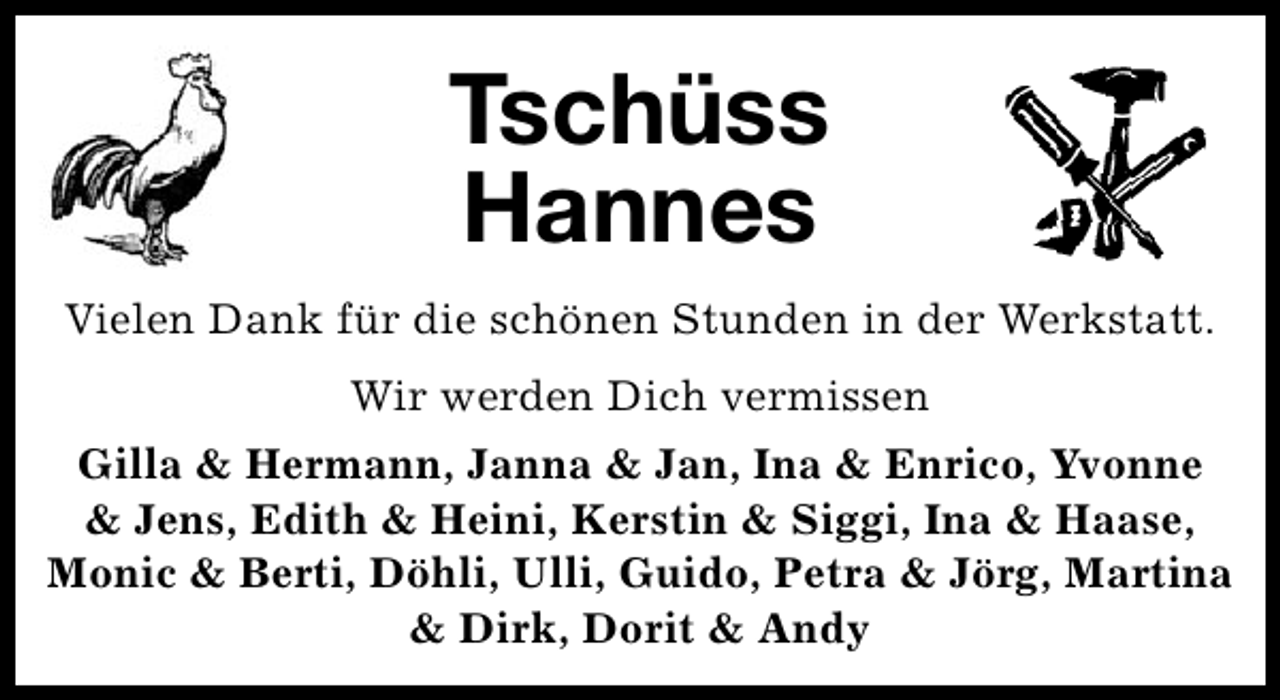 <p>Tschüss<br />Hannes<br />Vielen Dank für die schönen Stunden in der Werkstatt.<br />Wir werden Dich vermissen<br />Gilla &amp; Hermann, Janna &amp; Jan, Ina &amp; Enrico, Yvonne<br />&amp; Jens, Edith &amp; Heini, Kerstin &amp; Siggi, Ina &amp; Haase,<br />Monic &amp; Berti, Döhli, Ulli, Guido, Petra &amp; Jörg, Martina<br />&amp; Dirk, Dorit &amp; Andy</p>