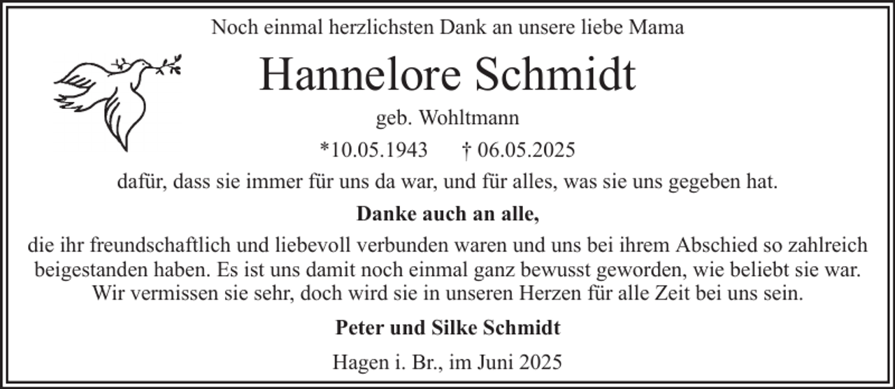 <p>Noch einmal herzlichsten Dank an unsere liebe Mama</p><p>Hannelore Schmidt<br />geb. Wohltmann<br />*10.05.1943 † 06.05.2025<br />dafür, dass sie immer für uns da war, und für alles, was sie uns gegeben hat.<br />Danke auch an alle,<br />die ihr freundschaftlich und liebevoll verbunden waren und uns bei ihrem Abschied so zahlreich<br />beigestanden haben. Es ist uns damit noch einmal ganz bewusst geworden, wie beliebt sie war.<br />Wir vermissen sie sehr, doch wird sie in unseren Herzen für alle Zeit bei uns sein.<br />Peter und Silke Schmidt<br />Hagen i. Br., im Juni 2025</p>