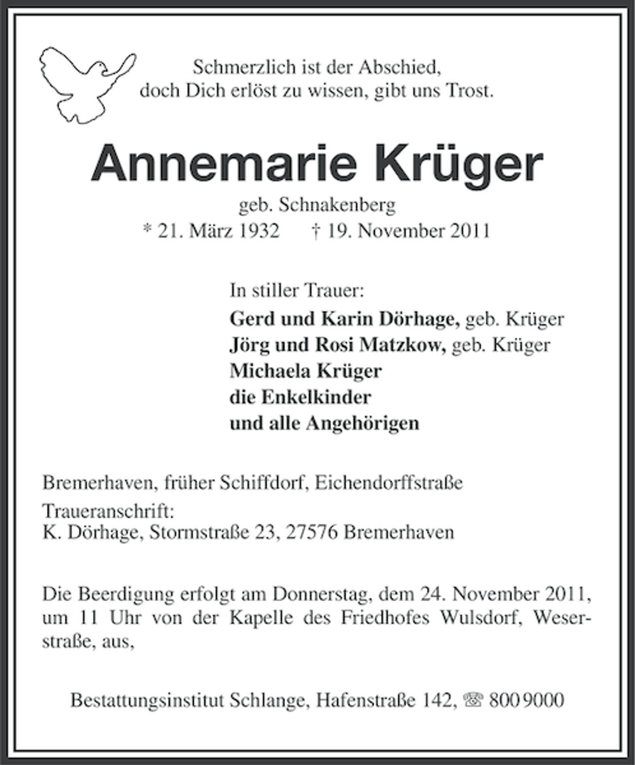 <p>Schmerzlich ist der Abschied,<br />doch Dich erlöst zu wissen, gibt uns Trost.</p><p>Annemarie Krüger<br />geb. Schnakenberg<br />* 21. März 1932 † 19. November 2011<br />In stiller Trauer:<br />Gerd und Karin Dörhage, geb. Krüger<br />Jörg und Rosi Matzkow, geb. Krüger<br />Michaela Krüger<br />die Enkelkinder<br />und alle Angehörigen<br />Bremerhaven, früher Schiffdorf, Eichendorffstraße<br />Traueranschrift:<br />K. Dörhage, Stormstraße 23, 27576 Bremerhaven<br />Die Beerdigung erfolgt am Donnerstag, dem 24. November 2011,<br />um 11 Uhr von der Kapelle des Friedhofes Wulsdorf, Weserstraße, aus,<br />Bestattungsinstitut Schlange, Hafenstraße 142, 800 9000</p>