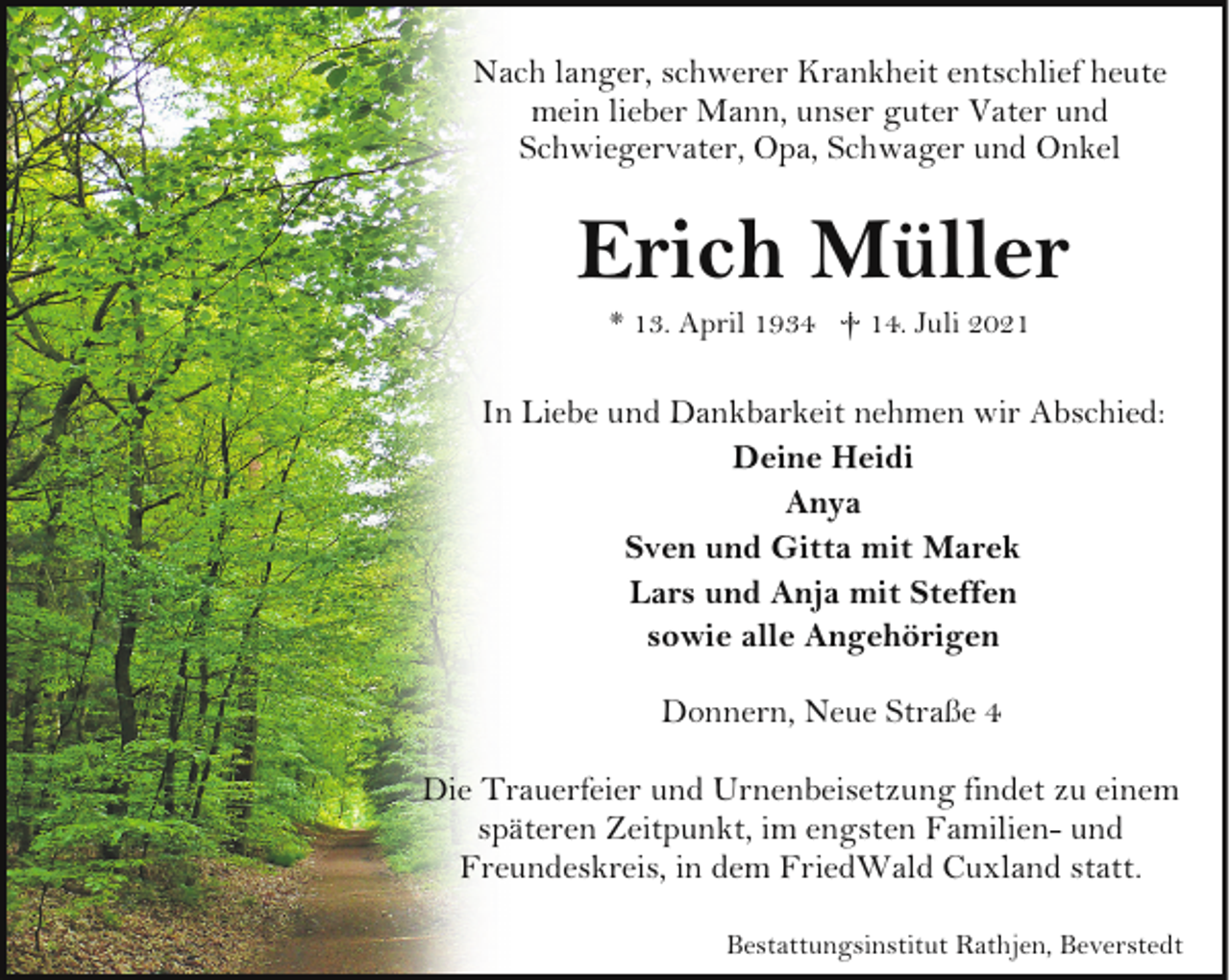 <p>Nach langer, schwerer Krankheit entschlief heute<br />mein lieber Mann, unser guter Vater und<br />Schwiegervater, Opa, Schwager und Onkel</p><p>Erich Müller<br />* 13. April 1934 † 14. Juli 2021</p><p>In Liebe und Dankbarkeit nehmen wir Abschied:<br />Deine Heidi<br />Anya<br />Sven und Gitta mit Marek<br />Lars und Anja mit Steffen<br />sowie alle Angehörigen<br />Donnern, Neue Straße 4<br />Die Trauerfeier und Urnenbeisetzung findet zu einem<br />späteren Zeitpunkt, im engsten Familien- und<br />Freundeskreis, in dem FriedWald Cuxland statt.<br />Bestattungsinstitut Rathjen, Beverstedt</p>