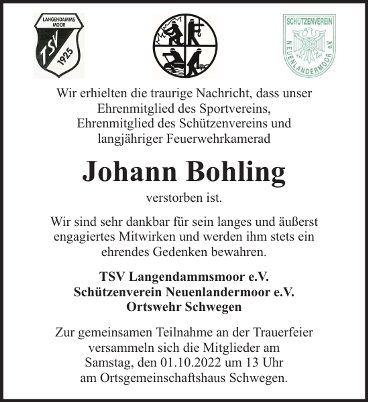 <p>Wir erhielten die traurige Nachricht, dass unser<br />Ehrenmitglied des Sportvereins,<br />Ehrenmitglied des Schützenvereins und<br />langjähriger Feuerwehrkamerad</p><p>Johann Bohling<br />verstorben ist.</p><p>Wir sind sehr dankbar für sein langes und äußerst<br />engagiertes Mitwirken und werden ihm stets ein<br />ehrendes Gedenken bewahren.<br />TSV Langendammsmoor e.V.<br />Schützenverein Neuenlandermoor e.V.<br />Ortswehr Schwegen<br />Zur gemeinsamen Teilnahme an der Trauerfeier<br />versammeln sich die Mitglieder am<br />Samstag, den 01.10.2022 um 13 Uhr<br />am Ortsgemeinschaftshaus Schwegen.</p>