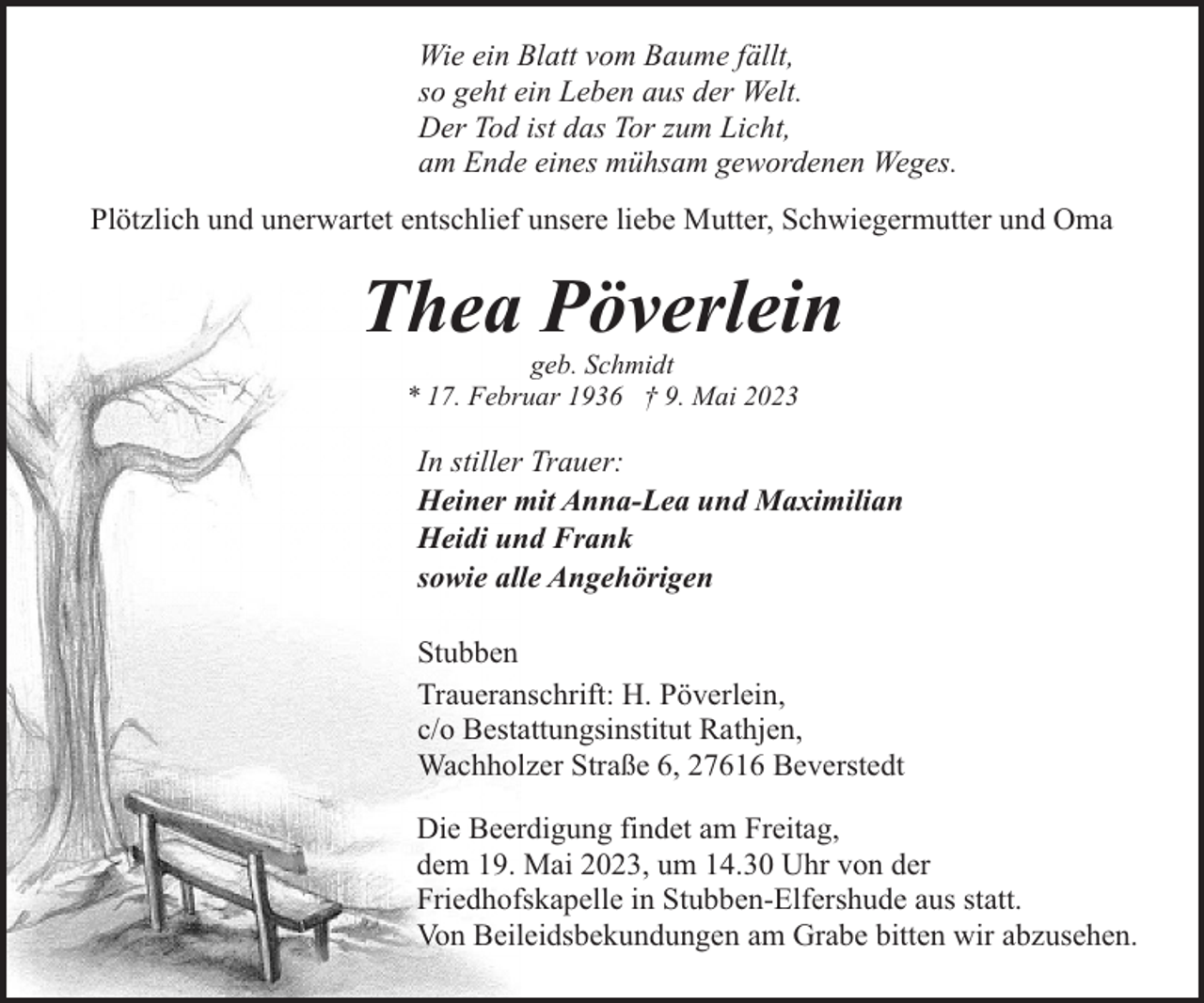 <p>Wie ein Blatt vom Baume fällt,<br />so geht ein Leben aus der Welt.<br />Der Tod ist das Tor zum Licht,<br />am Ende eines mühsam gewordenen Weges.<br />Plötzlich und unerwartet entschlief unsere liebe Mutter, Schwiegermutter und Oma</p><p>Thea Pöverlein<br />geb. Schmidt<br />* 17. Februar 1936 † 9. Mai 2023</p><p>In stiller Trauer:<br />Heiner mit Anna-Lea und Maximilian<br />Heidi und Frank<br />sowie alle Angehörigen<br />Stubben<br />Traueranschrift: H. Pöverlein,<br />c/o Bestattungsinstitut Rathjen,<br />Wachholzer Straße 6, 27616 Beverstedt<br />Die Beerdigung findet am Freitag,<br />dem 19. Mai 2023, um 14.30 Uhr von der<br />Friedhofskapelle in Stubben-Elfershude aus statt.<br />Von Beileidsbekundungen am Grabe bitten wir abzusehen.</p>