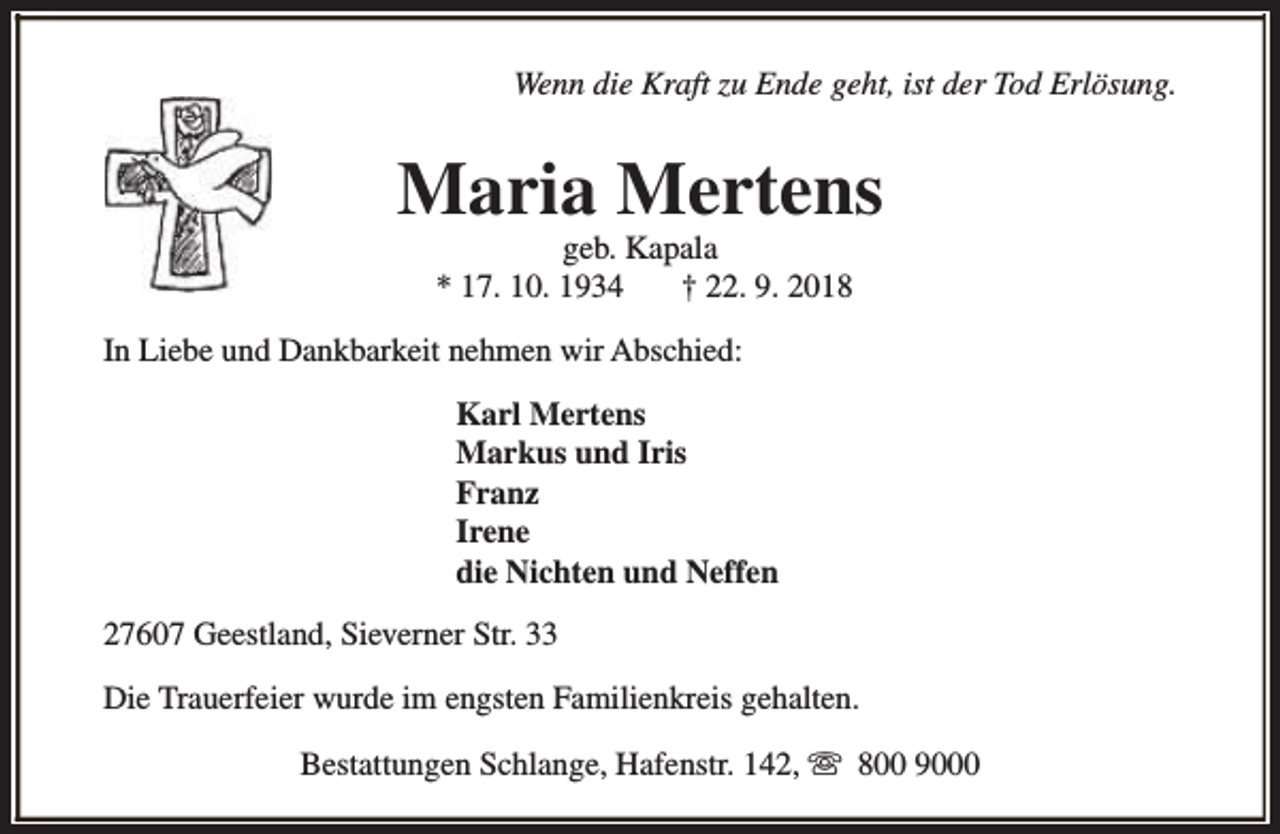 <p>Wenn die Kraft zu Ende geht, ist der Tod Erlösung.</p><p>Maria Mertens<br />geb. Kapala<br />* 17. 10. 1934<br />† 22. 9. 2018</p><p>In Liebe und Dankbarkeit nehmen wir Abschied:<br />Karl Mertens<br />Markus und Iris<br />Franz<br />Irene<br />die Nichten und Neffen<br />27607 Geestland, Sieverner Str. 33<br />Die Trauerfeier wurde im engsten Familienkreis gehalten.<br />Bestattungen Schlange, Hafenstr. 142, s 800 9000</p>