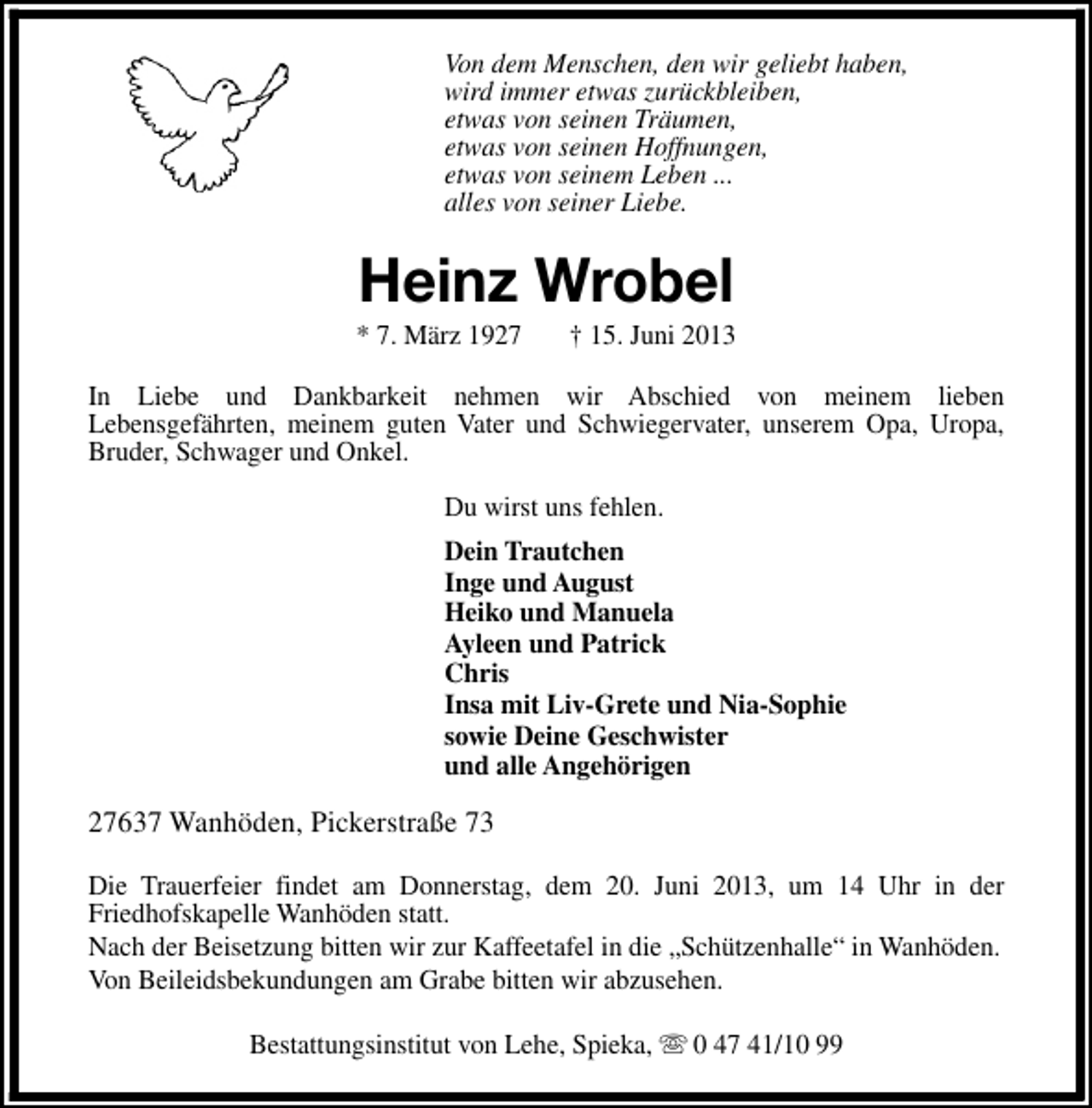 <p>Von dem Menschen, den wir geliebt haben,<br />wird immer etwas zurückbleiben,<br />etwas von seinen Träumen,<br />etwas von seinen Hoffnungen,<br />etwas von seinem Leben ...<br />alles von seiner Liebe.</p><p>Heinz Wrobel</p><p>* 7. März 1927</p><p>† 15. Juni 2013</p><p>In Liebe und Dankbarkeit nehmen wir Abschied von meinem lieben<br />Lebensgefährten, meinem guten Vater und Schwiegervater, unserem Opa, Uropa,<br />Bruder, Schwager und Onkel.<br />Du wirst uns fehlen.<br />Dein Trautchen<br />Inge und August<br />Heiko und Manuela<br />Ayleen und Patrick<br />Chris<br />Insa mit Liv-Grete und Nia-Sophie<br />sowie Deine Geschwister<br />und alle Angehörigen</p><p>27637 Wanhöden, Pickerstraße 73<br />Die Trauerfeier findet am Donnerstag, dem 20. Juni 2013, um 14 Uhr in der<br />Friedhofskapelle Wanhöden statt.<br />Nach der Beisetzung bitten wir zur Kaffeetafel in die „Schützenhalle“ in Wanhöden.<br />Von Beileidsbekundungen am Grabe bitten wir abzusehen.<br />Bestattungsinstitut von Lehe, Spieka, s 0 47 41/10 99</p>