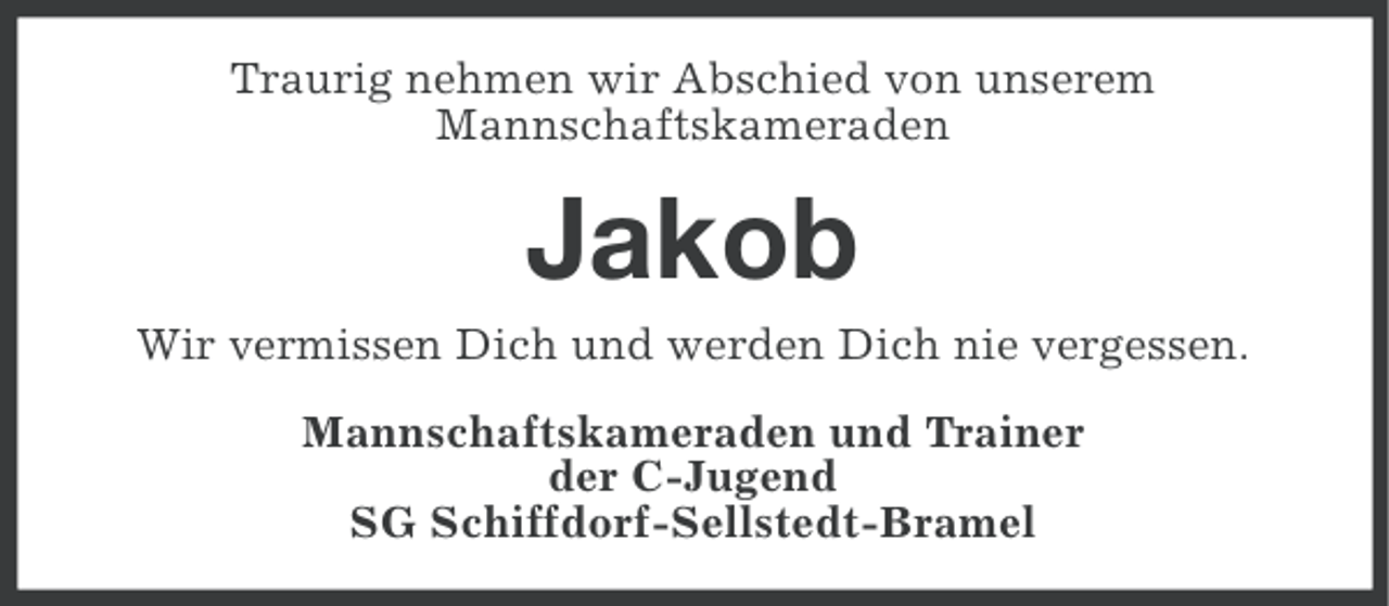 <p>Traurig nehmen wir Abschied von unserem<br />Mannschaftskameraden</p><p>Jakob<br />Wir vermissen Dich und werden Dich nie vergessen.<br />Mannschaftskameraden und Trainer<br />der C-Jugend<br />SG Schiffdorf-Sellstedt-Bramel</p>