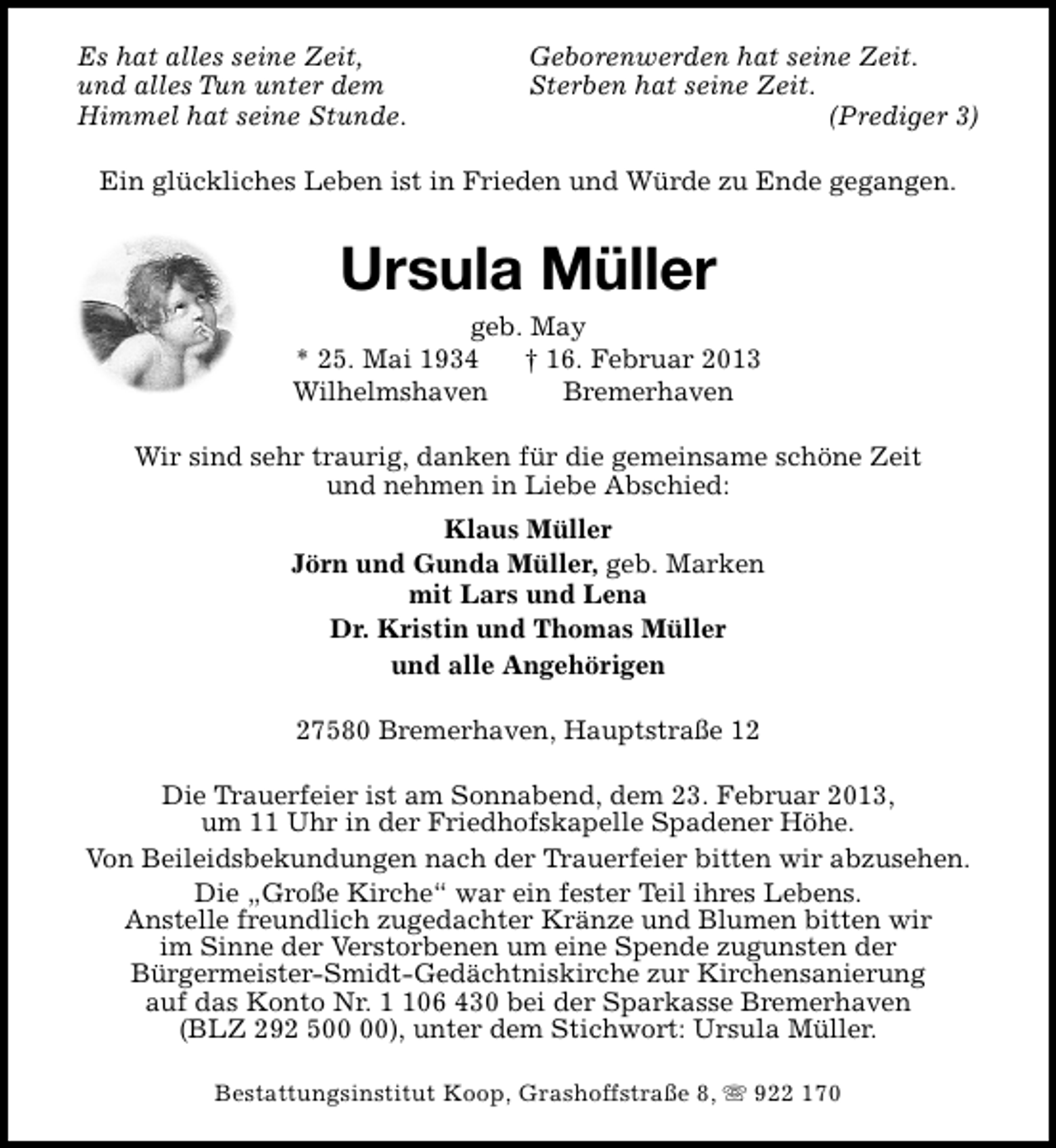 <p>Es hat alles seine Zeit,<br />und alles Tun unter dem<br />Himmel hat seine Stunde.</p><p>Geborenwerden hat seine Zeit.<br />Sterben hat seine Zeit.<br />(Prediger 3)</p><p>Ein glückliches Leben ist in Frieden und Würde zu Ende gegangen.</p><p>Ursula Müller</p><p>geb. May<br />* 25. Mai 1934<br />† 16. Februar 2013<br />Wilhelmshaven<br />Bremerhaven<br />Wir sind sehr traurig, danken für die gemeinsame schöne Zeit<br />und nehmen in Liebe Abschied:<br />Klaus Müller<br />Jörn und Gunda Müller, geb. Marken<br />mit Lars und Lena<br />Dr. Kristin und Thomas Müller<br />und alle Angehörigen<br />27580 Bremerhaven, Hauptstraße 12<br />Die Trauerfeier ist am Sonnabend, dem 23. Februar 2013,<br />um 11 Uhr in der Friedhofskapelle Spadener Höhe.<br />Von Beileidsbekundungen nach der Trauerfeier bitten wir abzusehen.<br />Die „Große Kirche“ war ein fester Teil ihres Lebens.<br />Anstelle freundlich zugedachter Kränze und Blumen bitten wir<br />im Sinne der Verstorbenen um eine Spende zugunsten der<br />Bürgermeister-Smidt-Gedächtniskirche zur Kirchensanierung<br />auf das Konto Nr. 06 430 bei der Sparkasse Bremerhaven<br />(BLZ 292 5), unter dem Stichwort: Ursula Müller.<br />Bestattungsinstitut Koop, Grashoffstraße 8, s 922 170</p>