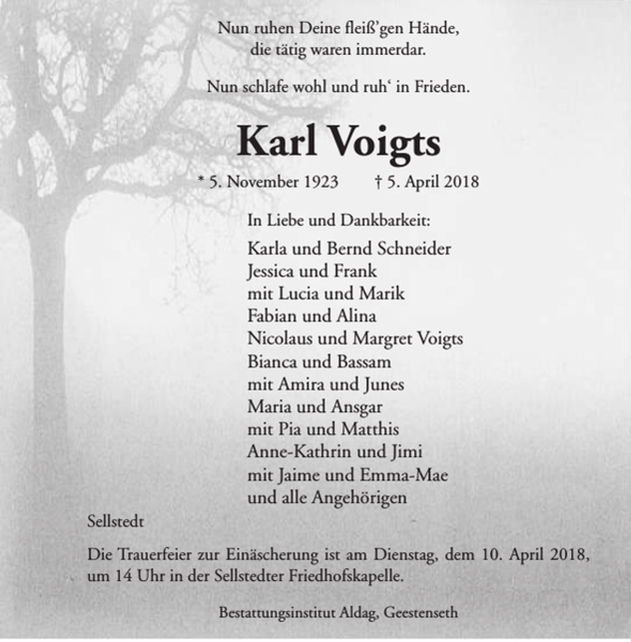 <p>Nun ruhen Deine fleiß’gen Hände,<br />die tätig waren immerdar.<br />Nun schlafe wohl und ruh‘ in Frieden.</p><p>Karl Voigts</p><p>* 5. November 1923</p><p>† 5. April 2018</p><p>In Liebe und Dankbarkeit:</p><p>Karla und Bernd Schneider<br />Jessica und Frank<br />mit Lucia und Marik<br />Fabian und Alina<br />Nicolaus und Margret Voigts<br />Bianca und Bassam<br />mit Amira und Junes<br />Maria und Ansgar<br />mit Pia und Matthis<br />Anne-Kathrin und Jimi<br />mit Jaime und Emma-Mae<br />und alle Angehörigen<br />Sellstedt<br />Die Trauerfeier zur Einäscherung ist am Dienstag, dem 10. April 2018,<br />um 14 Uhr in der Sellstedter Friedhofskapelle.<br />Bestattungsinstitut Aldag, Geestenseth</p>