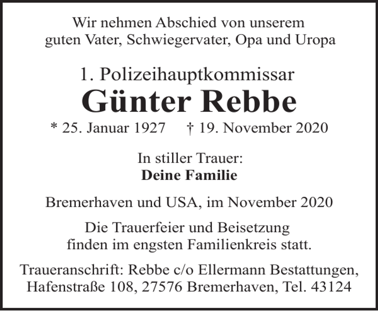 <p>Wir nehmen Abschied von unserem<br />guten Vater, Schwiegervater, Opa und Uropa</p><p>1. Polizeihauptkommissar</p><p>Günter Rebbe</p><p>* 25. Januar 1927</p><p>† 19. November 2020</p><p>In stiller Trauer:<br />Deine Familie<br />Bremerhaven und USA, im November 2020<br />Die Trauerfeier und Beisetzung<br />finden im engsten Familienkreis statt.<br />Traueranschrift: Rebbe c/o Ellermann Bestattungen,<br />Hafenstraße 108, 27576 Bremerhaven, Tel. 43124</p>