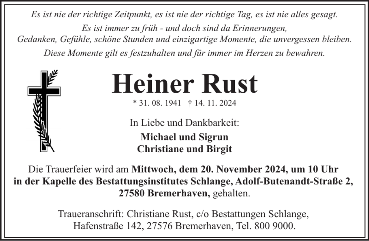 <p>Es ist nie der richtige Zeitpunkt, es ist nie der richtige Tag, es ist nie alles gesagt.<br />Es ist immer zu früh - und doch sind da Erinnerungen,<br />Gedanken, Gefühle, schöne Stunden und einzigartige Momente, die unvergessen bleiben.<br />Diese Momente gilt es festzuhalten und für immer im Herzen zu bewahren.</p><p>Heiner Rust<br />* 31. 08. 1941 † 14. 11. 2024</p><p>In Liebe und Dankbarkeit:<br />Michael und Sigrun<br />Christiane und Birgit<br />Die Trauerfeier wird am Mittwoch, dem 20. November 2024, um 10 Uhr<br />in der Kapelle des Bestattungsinstitutes Schlange, Adolf-Butenandt-Straße 2,<br />27580 Bremerhaven, gehalten.<br />Traueranschrift: Christiane Rust, c/o Bestattungen Schlange,<br />Hafenstraße 142, 27576 Bremerhaven, Tel. 800 9000.</p>