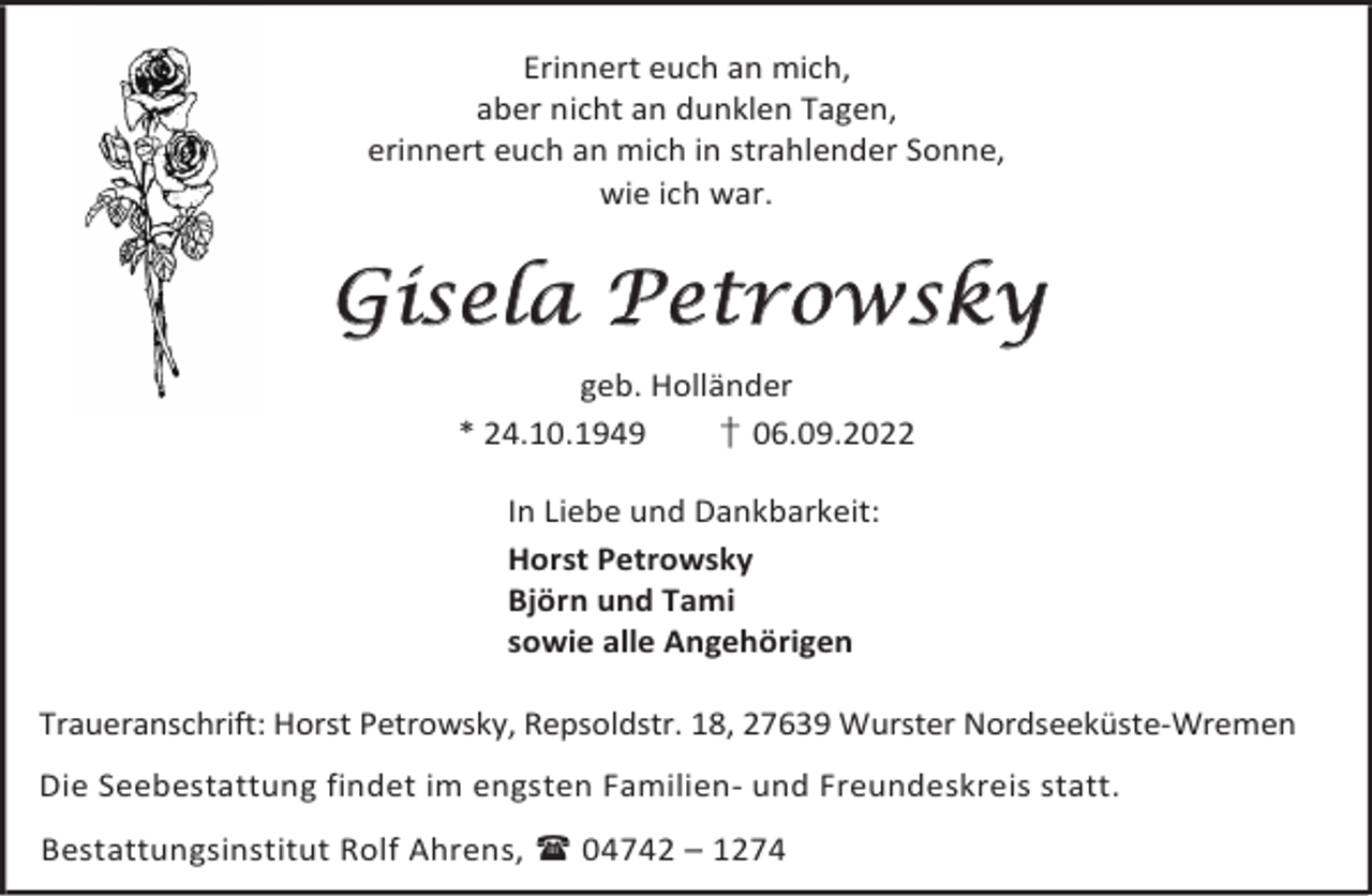 <p>Erinnert euch an mich,<br />aber nicht an dunklen Tagen,<br />erinnert euch an mich in strahlender Sonne,<br />wie ich war.</p><p>Gisela Petrowsky<br />geb. Holländer<br />* 24.10.1949<br />† 06.09.2022<br />In Liebe und Dankbarkeit:<br />Horst Petrowsky<br />Björn und Tami<br />sowie alle Angehörigen<br />Traueranschrift: Horst Petrowsky, Repsoldstr. 18, 27639 Wurster Nordseeküste-Wremen<br />Die Seebestattung findet im engsten Familien- und Freundeskreis statt.<br />Bestattungsinstitut Rolf Ahrens,  04742 – 1274</p>