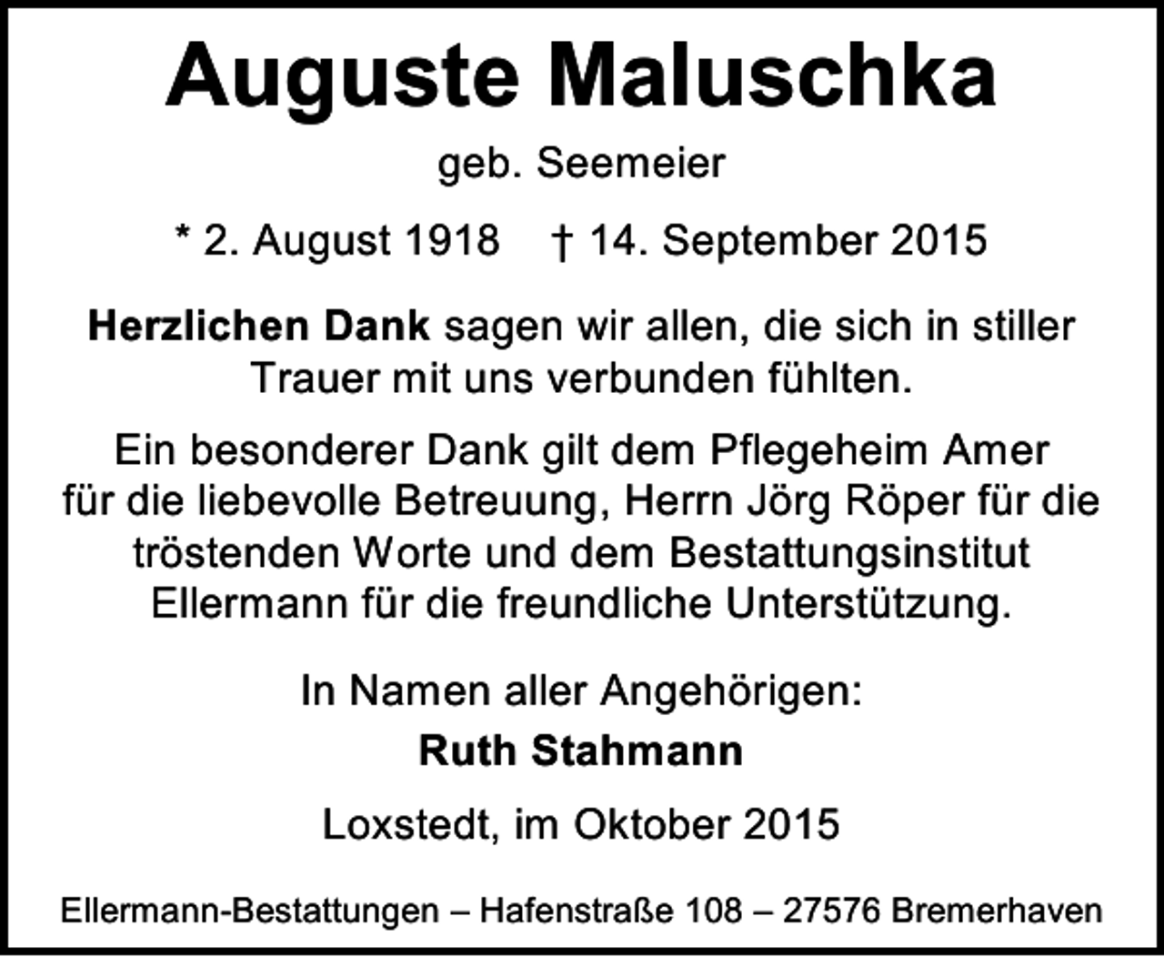 <p>Auguste Maluschka<br />geb. Seemeier</p><p>* 2. August 1918</p><p>† 14. September 2015</p><p>Herzlichen Dank sagen wir allen, die sich in stiller<br />Trauer mit uns verbunden fühlten.<br />Ein besonderer Dank gilt dem Pflegeheim Amer<br />für die liebevolle Betreuung, Herrn Jörg Röper für die<br />tröstenden Worte und dem Bestattungsinstitut<br />Ellermann für die freundliche Unterstützung.<br />In Namen aller Angehörigen:<br />Ruth Stahmann<br />Loxstedt, im Oktober 2015<br />Ellermann-Bestattungen – Hafenstraße 108 – 27576 Bremerhaven</p>