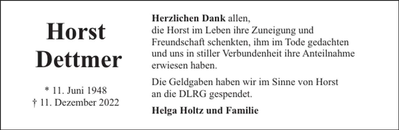 <p>Horst<br />Dettmer<br />* 11. Juni 1948<br />† 11. Dezember 2022</p><p>Herzlichen Dank allen,<br />die Horst im Leben ihre Zuneigung und<br />Freundschaft schenkten, ihm im Tode gedachten<br />und uns in stiller Verbundenheit ihre Anteilnahme<br />erwiesen haben.<br />Die Geldgaben haben wir im Sinne von Horst<br />an die DLRG gespendet.<br />Helga Holtz und Familie</p>