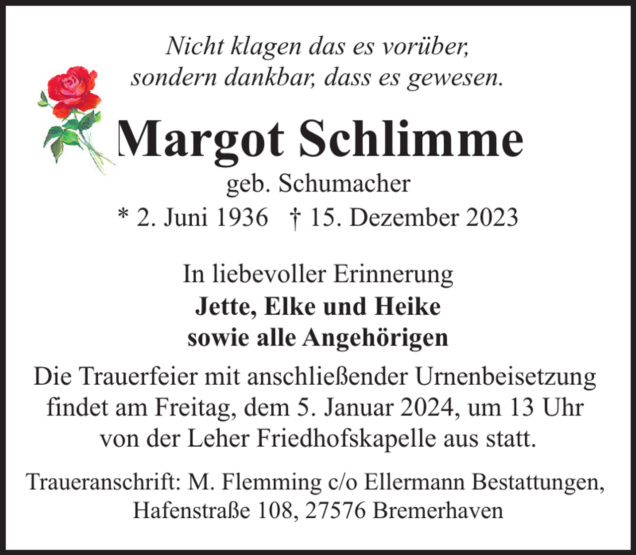<p>Nicht klagen das es vorüber,<br />sondern dankbar, dass es gewesen.</p><p>Margot Schlimme<br />geb. Schumacher<br />* 2. Juni 1936 † 15. Dezember 2023</p><p>In liebevoller Erinnerung<br />Jette, Elke und Heike<br />sowie alle Angehörigen<br />Die Trauerfeier mit anschließender Urnenbeisetzung<br />findet am Freitag, dem 5. Januar 2024, um 13 Uhr<br />von der Leher Friedhofskapelle aus statt.<br />Traueranschrift: M. Flemming c/o Ellermann Bestattungen,<br />Hafenstraße 108, 27576 Bremerhaven</p>