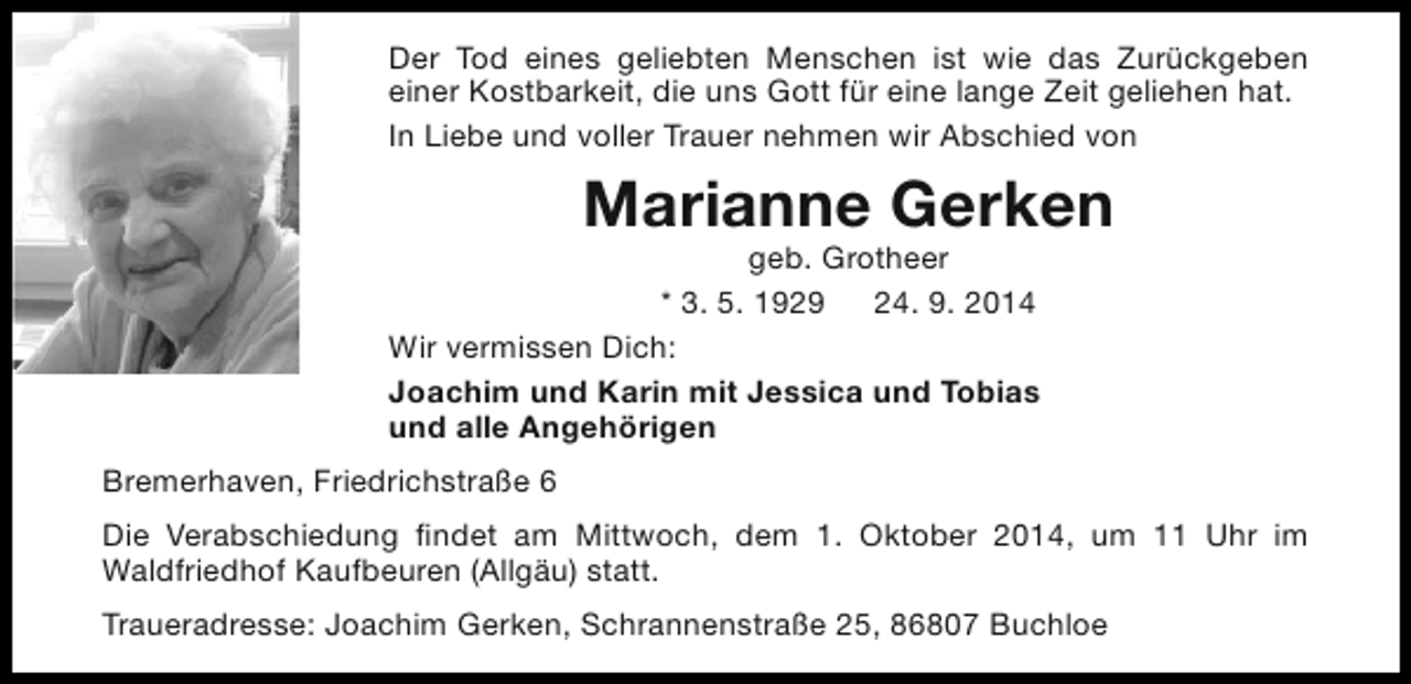 <p>Der Tod eines geliebten Menschen ist wie das Zurückgeben<br />einer Kostbarkeit, die uns Gott für eine lange Zeit geliehen hat.<br />In Liebe und voller Trauer nehmen wir Abschied von</p><p>Marianne Gerken</p><p>geb. Grotheer<br />* 3. 5. 1929 24. 9. 2014<br />Wir vermissen Dich:<br />Joachim und Karin mit Jessica und Tobias<br />und alle Angehörigen<br />Bremerhaven, Friedrichstraße 6</p><p>Die Verabschiedung findet am Mittwoch, dem 1. Oktober 2014, um 11 Uhr im<br />Waldfriedhof Kaufbeuren (Allgäu) statt.<br />Traueradresse: Joachim Gerken, Schrannenstraße 25, 86807 Buchloe</p>