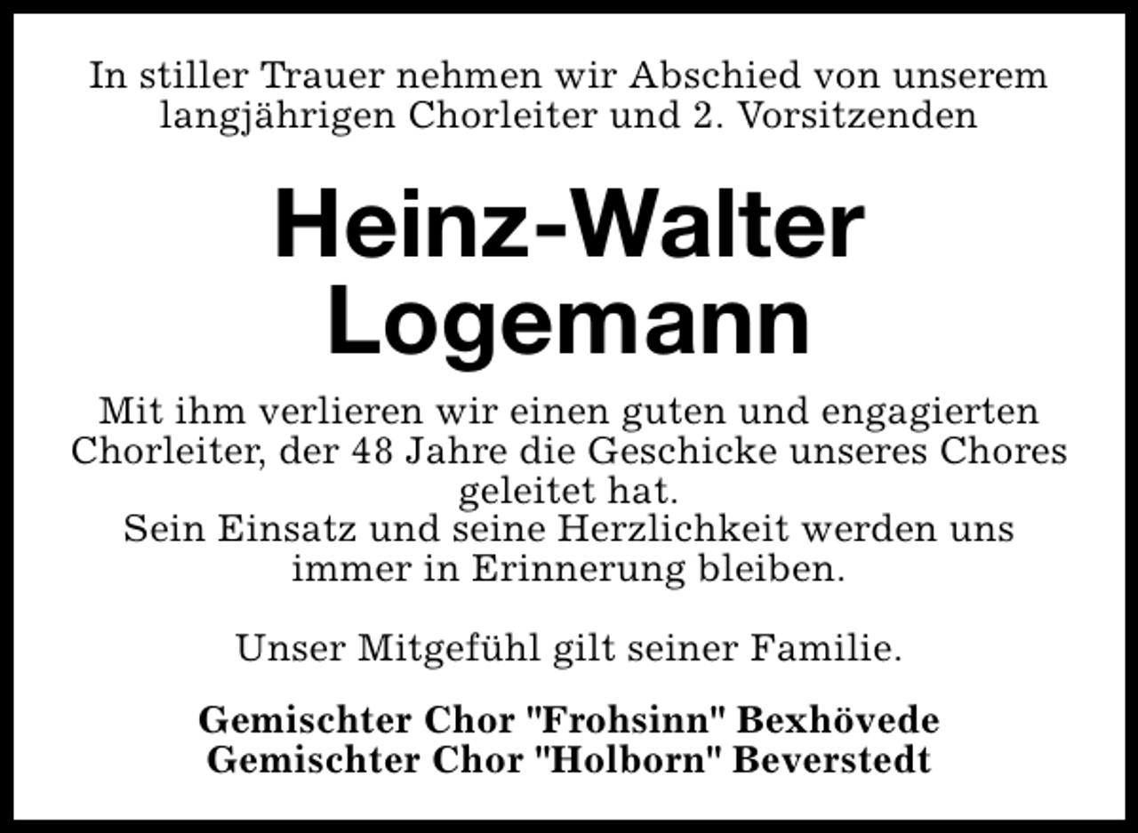 <p>In stiller Trauer nehmen wir Abschied von unserem<br />langjährigen Chorleiter und 2. Vorsitzenden</p>
<p>Heinz-Walter<br />Logemann</p>
<p>Mit ihm verlieren wir einen guten und engagierten<br />Chorleiter, der 48 Jahre die Geschicke unseres Chores<br />geleitet hat.<br />Sein Einsatz und seine Herzlichkeit werden uns<br />immer in Erinnerung bleiben.<br />Unser Mitgefühl gilt seiner Familie.<br />Gemischter Chor "Frohsinn" Bexhövede<br />Gemischter Chor "Holborn" Beverstedt</p>