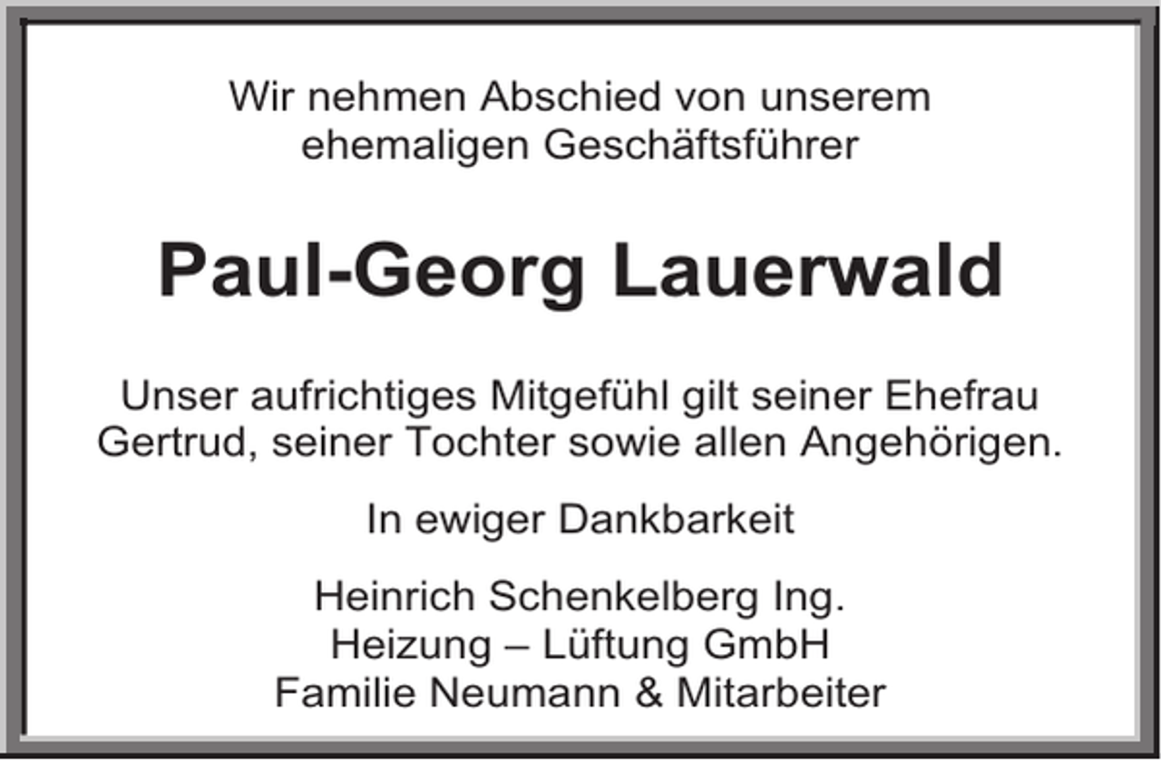 <p>Wir nehmen Abschied von unserem<br />ehemaligen Geschäftsführer</p><p>Paul-Georg Lauerwald<br />Unser aufrichtiges Mitgefühl gilt seiner Ehefrau<br />Gertrud, seiner Tochter sowie allen Angehörigen.<br />In ewiger Dankbarkeit<br />Heinrich Schenkelberg Ing.<br />Heizung – Lüftung GmbH<br />Familie Neumann &amp; Mitarbeiter</p>