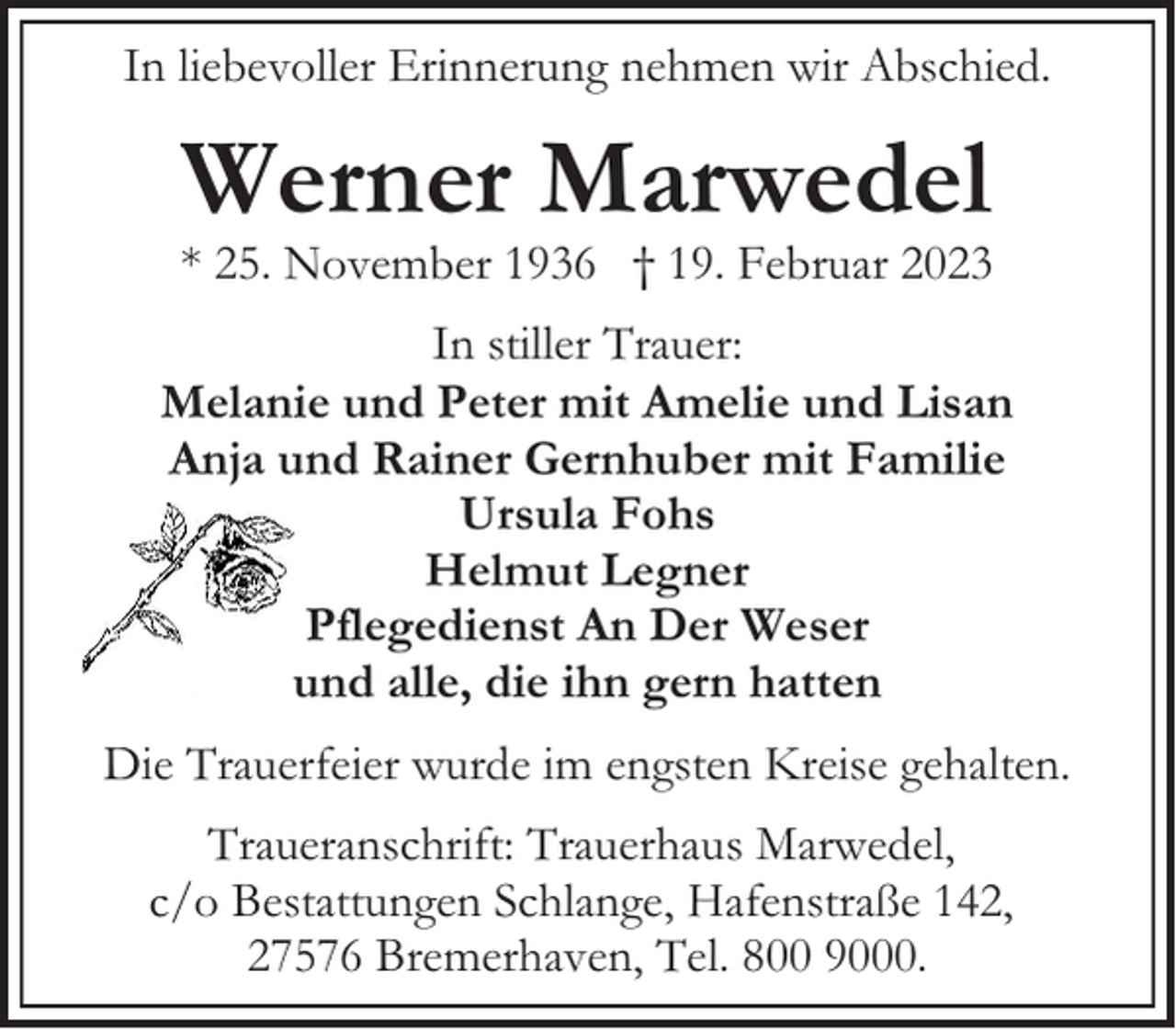 <p>In liebevoller Erinnerung nehmen wir Abschied.</p><p>Werner Marwedel</p><p>* 25. November 1936 † 19. Februar 2023<br />In stiller Trauer:<br />Melanie und Peter mit Amelie und Lisan<br />Anja und Rainer Gernhuber mit Familie<br />Ursula Fohs<br />Helmut Legner<br />Pflegedienst An Der Weser<br />und alle, die ihn gern hatten<br />Die Trauerfeier wurde im engsten Kreise gehalten.<br />Traueranschrift: Trauerhaus Marwedel,<br />c/o Bestattungen Schlange, Hafenstraße 142,<br />27576 Bremerhaven, Tel. 800 9000.</p>