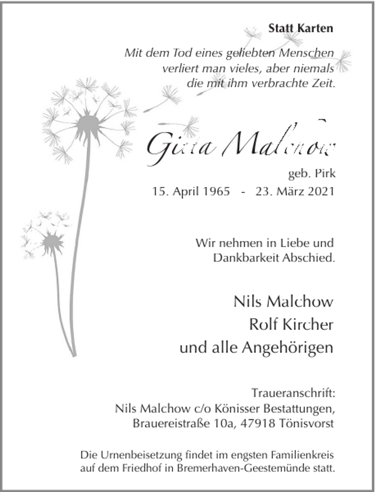 <p>Statt Karten<br />Mit dem Tod eines geliebten Menschen<br />verliert man vieles, aber niemals<br />die mit ihm verbrachte Zeit.</p><p>G tta M lchow<br />w<br />geb. Pirk<br />15. April 1965 - 23. März 2021</p><p>Wir nehmen in Liebe und<br />Dankbarkeit Abschied.</p><p>Nils Malchow<br />Rolf Kircher<br />und alle Angehörigen<br />Traueranschrift:<br />Nils Malchow c/o Könisser Bestattungen,<br />Brauereistraße 10a, 47918 Tönisvorst<br />Die Urnenbeisetzung findet im engsten Familienkreis<br />auf dem Friedhof in Bremerhaven-Geestemünde statt.</p>