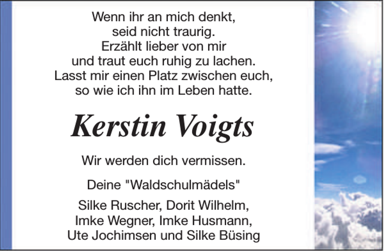 <p>Wenn ihr an mich denkt,<br />seid nicht traurig.<br />Erzählt lieber von mir<br />und traut euch ruhig zu lachen.<br />Lasst mir einen Platz zwischen euch,<br />so wie ich ihn im Leben hatte.</p><p>Kerstin Voigts<br />Wir werden dich vermissen.<br />Deine "Waldschulmädels"<br />Silke Ruscher, Dorit Wilhelm,<br />Imke Wegner, Imke Husmann,<br />Ute Jochimsen und Silke Büsing</p>