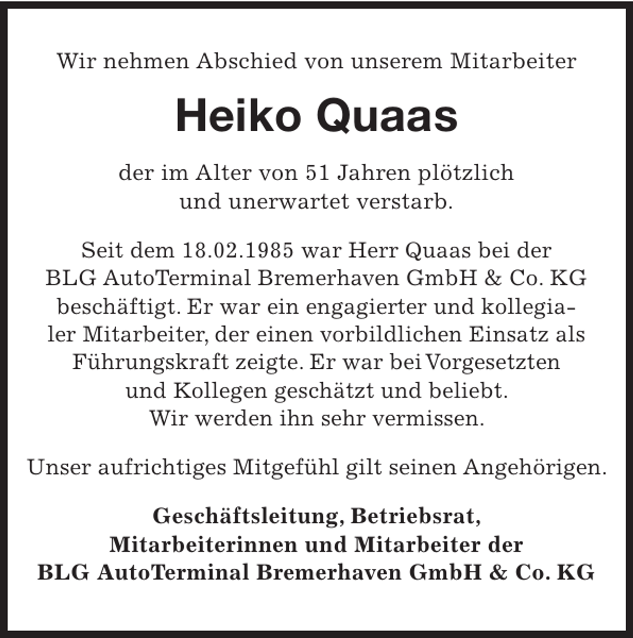 <p>Wir nehmen Abschied von unserem Mitarbeiter</p><p>Heiko Quaas<br />der im Alter von 51 Jahren plötzlich<br />und unerwartet verstarb.<br />Seit dem 18.02.1985 war Herr Quaas bei der<br />BLG AutoTerminal Bremerhaven GmbH &amp; Co. KG<br />beschäftigt. Er war ein engagierter und kollegialer Mitarbeiter, der einen vorbildlichen Einsatz als<br />Führungskraft zeigte. Er war bei Vorgesetzten<br />und Kollegen geschätzt und beliebt.<br />Wir werden ihn sehr vermissen.<br />Unser aufrichtiges Mitgefühl gilt seinen Angehörigen.<br />Geschäftsleitung, Betriebsrat,<br />Mitarbeiterinnen und Mitarbeiter der<br />BLG AutoTerminal Bremerhaven GmbH &amp; Co. KG</p>