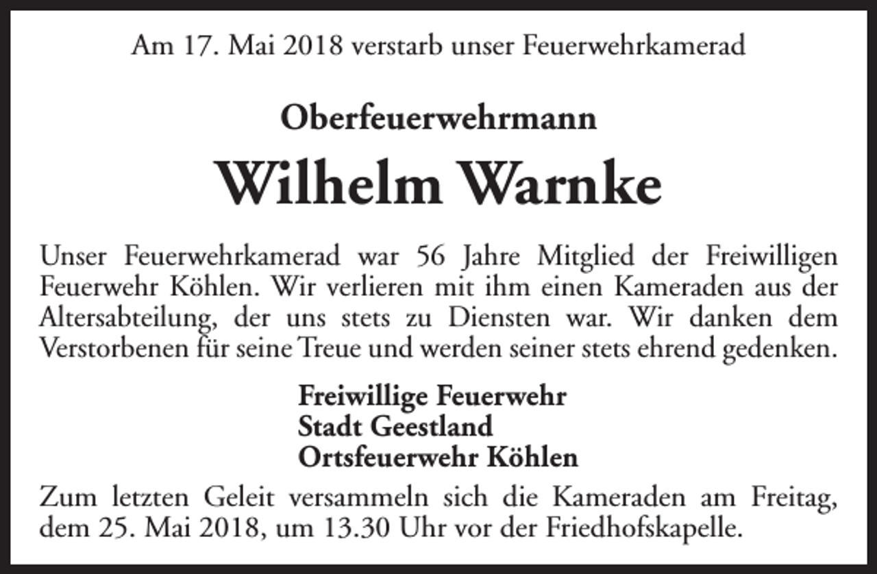 <p>Am 17. Mai 2018 verstarb unser Feuerwehrkamerad</p><p>Oberfeuerwehrmann</p><p>Wilhelm Warnke<br />Unser Feuerwehrkamerad war 56 Jahre Mitglied der Freiwilligen<br />Feuerwehr Köhlen. Wir verlieren mit ihm einen Kameraden aus der<br />Altersabteilung, der uns stets zu Diensten war. Wir danken dem<br />Verstorbenen für seine Treue und werden seiner stets ehrend gedenken.<br />Freiwillige Feuerwehr<br />Stadt Geestland<br />Ortsfeuerwehr Köhlen<br />Zum letzten Geleit versammeln sich die Kameraden am Freitag,<br />dem 25. Mai 2018, um 13.30 Uhr vor der Friedhofskapelle.</p>