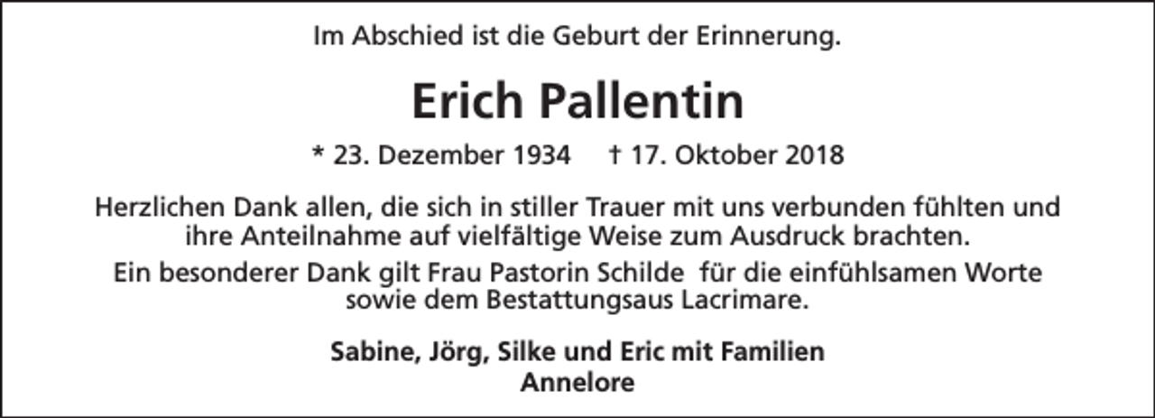 <p>Im Abschied ist die Geburt der Erinnerung.</p><p>Erich Pallentin<br />* 23. Dezember 1934</p><p>† 17. Oktober 2018</p><p>Herzlichen Dank allen, die sich in stiller Trauer mit uns verbunden fühlten und<br />ihre Anteilnahme auf vielfältige Weise zum Ausdruck brachten.<br />Ein besonderer Dank gilt Frau Pastorin Schilde für die einfühlsamen Worte<br />sowie dem Bestattungsaus Lacrimare.<br />Sabine, Jörg, Silke und Eric mit Familien<br />Annelore</p>