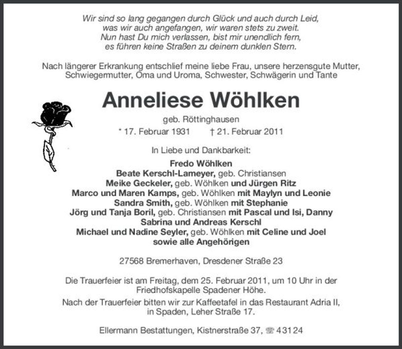 <p>Wir sind so lang gegangen durch Glück und auch durch Leid, was wir auch angefangen, wir waren stets zu zweit. Nun hast Du mich verlassen, bist mir unendlich fern, es führen keine Straßen zu deinem dunklen Stern. Nach längerer Erkrankung entschlief meine liebe Frau, unsere herzensgute Mutter, Schwiegermutter, Oma und Uroma, Schwester, Schwägerin und Tante</p>
<p>Anneliese Wöhlken<br />geb. Röttinghausen * 17. Februar 1931 † 21. Februar 2011 In Liebe und Dankbarkeit: Fredo Wöhlken Beate Kerschl-Lameyer, geb. Christiansen Meike Geckeler, geb. Wöhlken und Jürgen Ritz Marco und Maren Kamps, geb. Wöhlken mit Maylyn und Leonie Sandra Smith, geb. Wöhlken mit Stephanie Jörg und Tanja Boril, geb. Christiansen mit Pascal und Isi, Danny Sabrina und Andreas Kerschl Michael und Nadine Seyler, geb. Wöhlken mit Celine und Joel sowie alle Angehörigen 27568 Bremerhaven, Dresdener Straße 23 Die Trauerfeier ist am Freitag, dem 25. Februar 2011, um 10 Uhr in der Friedhofskapelle Spadener Höhe. Nach der Trauerfeier bitten wir zur Kaffeetafel in das Restaurant Adria II, in Spaden, Leher Straße 17. Ellermann Bestattungen, Kistnerstraße 37, 4 31 24</p>