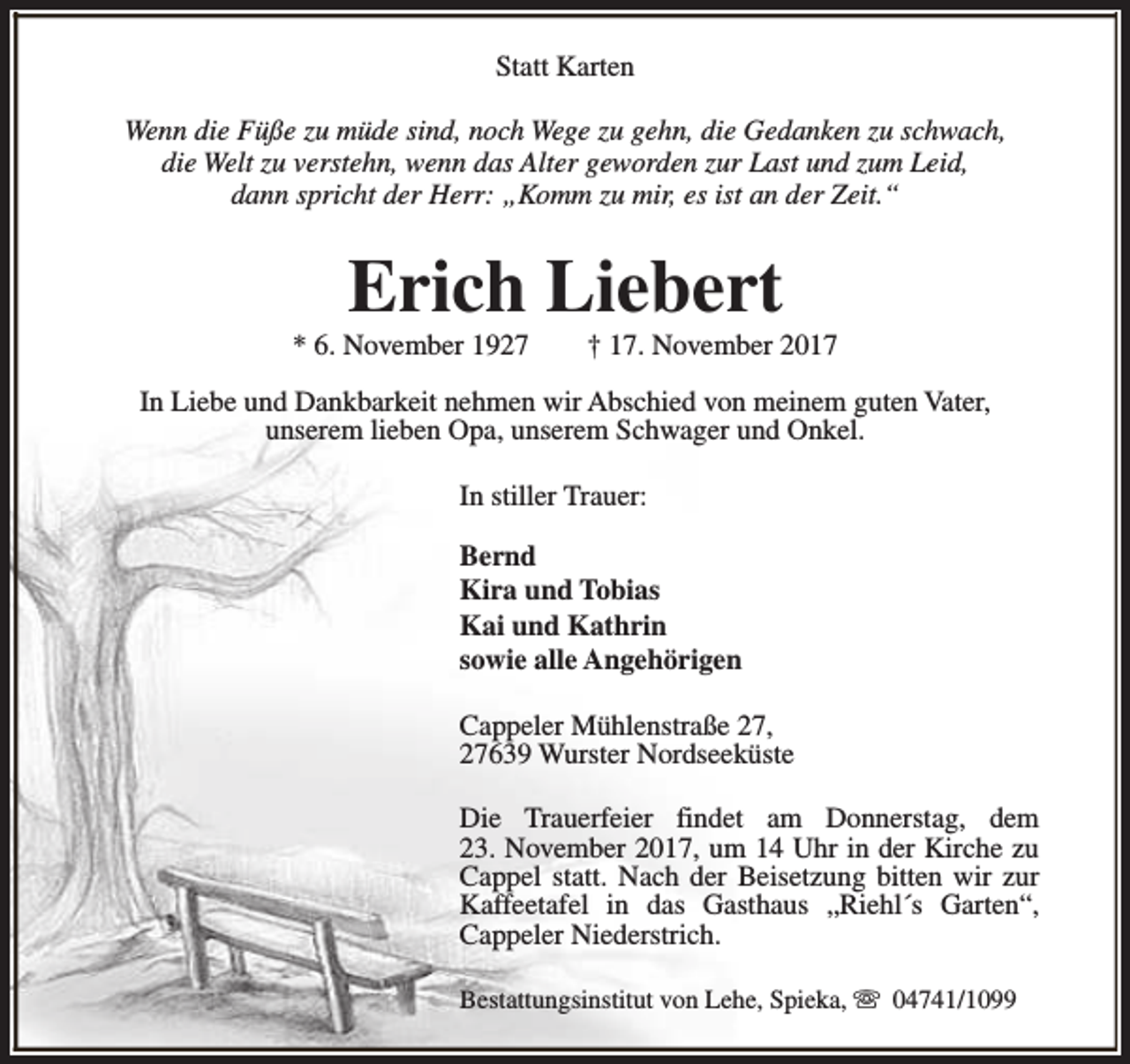 <p>Statt Karten<br />Wenn die Füße zu müde sind, noch Wege zu gehn, die Gedanken zu schwach,<br />die Welt zu verstehn, wenn das Alter geworden zur Last und zum Leid,<br />dann spricht der Herr: „Komm zu mir, es ist an der Zeit.“</p><p>Erich Liebert</p><p>* 6. November 1927</p><p>† 17. November 2017</p><p>In Liebe und Dankbarkeit nehmen wir Abschied von meinem guten Vater,<br />unserem lieben Opa, unserem Schwager und Onkel.<br />In stiller Trauer:<br />Bernd<br />Kira und Tobias<br />Kai und Kathrin<br />sowie alle Angehörigen<br />Cappeler Mühlenstraße 27,<br />27639 Wurster Nordseeküste<br />Die Trauerfeier findet am Donnerstag, dem<br />23. November 2017, um 14 Uhr in der Kirche zu<br />Cappel statt. Nach der Beisetzung bitten wir zur<br />Kaffeetafel in das Gasthaus „Riehl´s Garten“,<br />Cappeler Niederstrich.<br />Bestattungsinstitut von Lehe, Spieka, s 04741/1099</p>