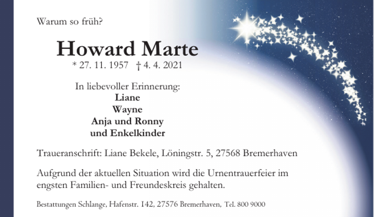 <p>Warum so früh?</p><p>Howard Marte<br />* 27. 11. 1957 † 4. 4. 2021<br />In liebevoller Erinnerung:<br />Liane<br />Wayne<br />Anja und Ronny<br />und Enkelkinder<br />Traueranschrift: Liane Bekele, Löningstr. 5, 27568 Bremerhaven<br />Aufgrund der aktuellen Situation wird die Urnentrauerfeier im<br />engsten Familien- und Freundeskreis gehalten.<br />Bestattungen Schlange, Hafenstr. 142, 27576 Bremerhaven, Tel. 800 9000</p>