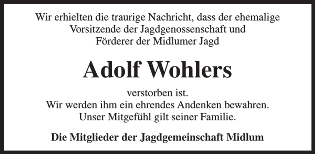 <p>Wir erhielten die traurige Nachricht, dass der ehemalige<br />Vorsitzende der Jagdgenossenschaft und<br />Förderer der Midlumer Jagd</p><p>Adolf Wohlers<br />verstorben ist.<br />Wir werden ihm ein ehrendes Andenken bewahren.<br />Unser Mitgefühl gilt seiner Familie.<br />Die Mitglieder der Jagdgemeinschaft Midlum</p>