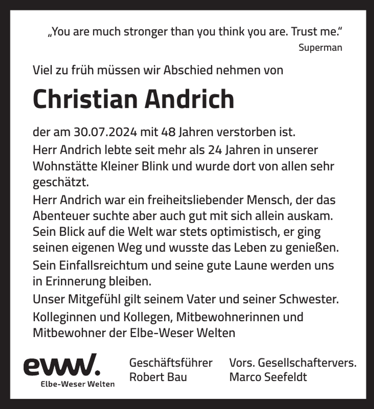 <p>„You are much stronger than you think you are. Trust me.“<br />Superman</p><p>Viel zu früh müssen wir Abschied nehmen von</p><p>Christian Andrich<br />der am 30.07.2024 mit 48 Jahren verstorben ist.<br />Herr Andrich lebte seit mehr als 24 Jahren in unserer<br />Wohnstätte Kleiner Blink und wurde dort von allen sehr<br />geschätzt.<br />Herr Andrich war ein freiheitsliebender Mensch, der das<br />Abenteuer suchte aber auch gut mit sich allein auskam.<br />Sein Blick auf die Welt war stets optimistisch, er ging<br />seinen eigenen Weg und wusste das Leben zu genießen.<br />Sein Einfallsreichtum und seine gute Laune werden uns<br />in Erinnerung bleiben.<br />Unser Mitgefühl gilt seinem Vater und seiner Schwester.<br />Kolleginnen und Kollegen, Mitbewohnerinnen und<br />Mitbewohner der Elbe-Weser Welten<br />Geschäftsführer<br />Robert Bau</p><p>Vors. Gesellschaftervers.<br />Marco Seefeldt</p>