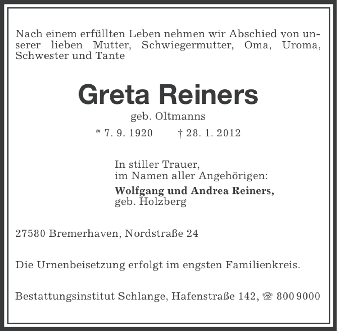 <p>Nach einem erfüllten Leben nehmen wir Abschied von unserer lieben Mutter, Schwiegermutter, Oma, Uroma,<br />Schwester und Tante</p><p>Greta Reiners<br />geb. Oltmanns<br />* 7. 9. 1920</p><p>† 28. 1. 2012</p><p>In stiller Trauer,<br />im Namen aller Angehörigen:<br />Wolfgang und Andrea Reiners,<br />geb. Holzberg<br />27580 Bremerhaven, Nordstraße 24<br />Die Urnenbeisetzung erfolgt im engsten Familienkreis.<br />Bestattungsinstitut Schlange, Hafenstraße 142, 800 9000</p>