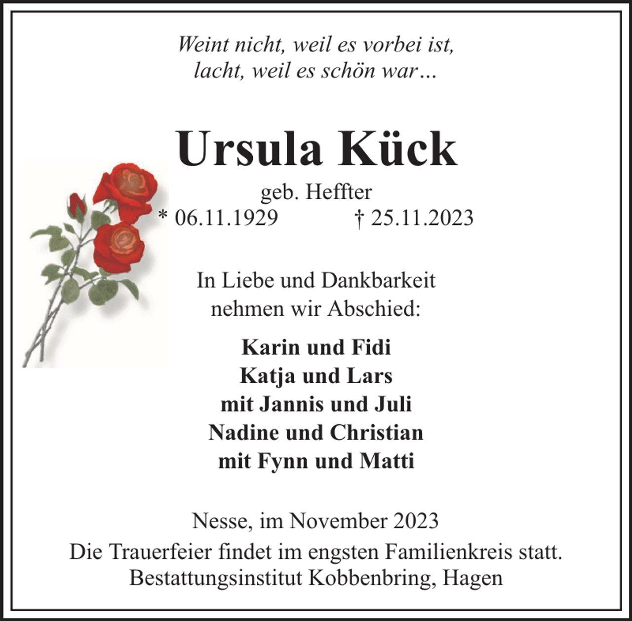 <p>Weint nicht, weil es vorbei ist,<br />lacht, weil es schön war…</p><p>Ursula Kück</p><p>geb. Heffter<br />* 06.11.1929<br />† 25.11.2023<br />In Liebe und Dankbarkeit<br />nehmen wir Abschied:<br />Karin und Fidi<br />Katja und Lars<br />mit Jannis und Juli<br />Nadine und Christian<br />mit Fynn und Matti<br />Nesse, im November 2023<br />Die Trauerfeier findet im engsten Familienkreis statt.<br />Bestattungsinstitut Kobbenbring, Hagen</p>