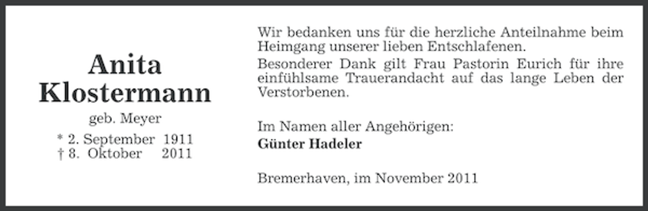 <p>Anita<br />Klostermann<br />geb. Meyer<br />* 2. September 1911<br />† 8. Oktober 2011</p><p>Wir bedanken uns für die herzliche Anteilnahme beim<br />Heimgang unserer lieben Entschlafenen.<br />Besonderer Dank gilt Frau Pastorin Eurich für ihre<br />einfühlsame Trauerandacht auf das lange Leben der<br />Verstorbenen.<br />Im Namen aller Angehörigen:<br />Günter Hadeler<br />Bremerhaven, im November 2011</p>