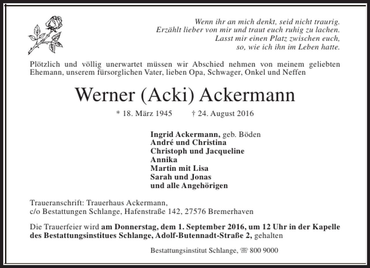 <p>Wenn ihr an mich denkt, seid nicht traurig.<br />Erzählt lieber von mir und traut euch ruhig zu lachen.<br />Lasst mir einen Platz zwischen euch,<br />so, wie ich ihn im Leben hatte.<br />Plötzlich und völlig unerwartet müssen wir Abschied nehmen von meinem geliebten<br />Ehemann, unserem fürsorglichen Vater, lieben Opa, Schwager, Onkel und Neffen</p><p>Werner (Acki) Ackermann<br />* 18. März 1945</p><p>† 24. August 2016</p><p>Ingrid Ackermann, geb. Böden<br />André und Christina<br />Christoph und Jacqueline<br />Annika<br />Martin mit Lisa<br />Sarah und Jonas<br />und alle Angehörigen<br />Traueranschrift: Trauerhaus Ackermann,<br />c/o Bestattungen Schlange, Hafenstraße 142, 27576 Bremerhaven<br />Die Trauerfeier wird am Donnerstag, dem 1. September 2016, um 12 Uhr in der Kapelle<br />des Bestattungsinstitues Schlange, Adolf-Butennadt-Straße 2, gehalten<br />Bestattungsinstitut Schlange, s 800 9000</p>