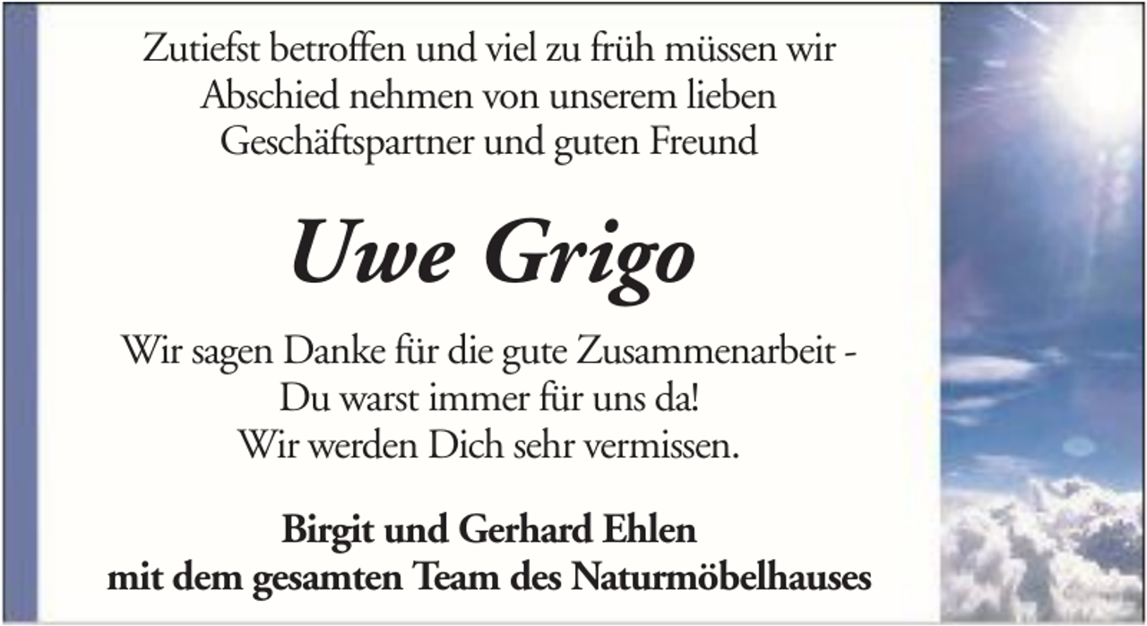 <p>Zutiefst betroffen und viel zu früh müssen wir<br />Abschied nehmen von unserem lieben<br />Geschäftspartner und guten Freund</p><p>Uwe Grigo<br />Wir sagen Danke für die gute Zusammenarbeit Du warst immer für uns da!<br />Wir werden Dich sehr vermissen.<br />Birgit und Gerhard Ehlen<br />mit dem gesamten Team des Naturmöbelhauses</p>