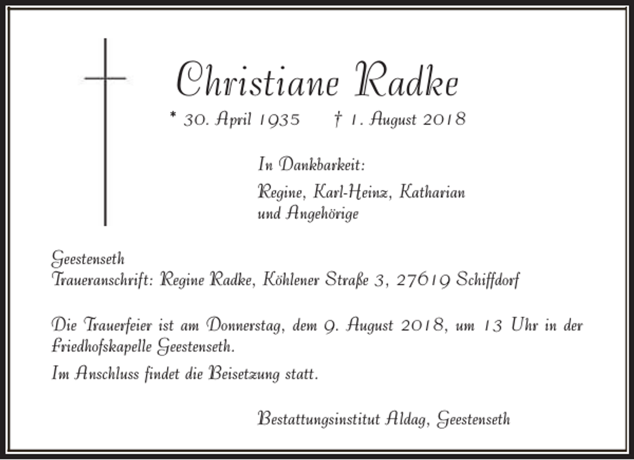 <p>Christiane Radke</p>
<p>* 30. April 1935</p>
<p>† 1. August 2018</p>
<p>In Dankbarkeit:<br />Regine, Karl-Heinz, Katharian<br />und Angehörige<br />Geestenseth<br />Traueranschrift: Regine Radke, Köhlener Straße 3, 27619 Schiffdorf<br />Die Trauerfeier ist am Donnerstag, dem 9. August 2018, um 13 Uhr in der<br />Friedhofskapelle Geestenseth.<br />Im Anschluss findet die Beisetzung statt.<br />Bestattungsinstitut Aldag, Geestenseth</p>